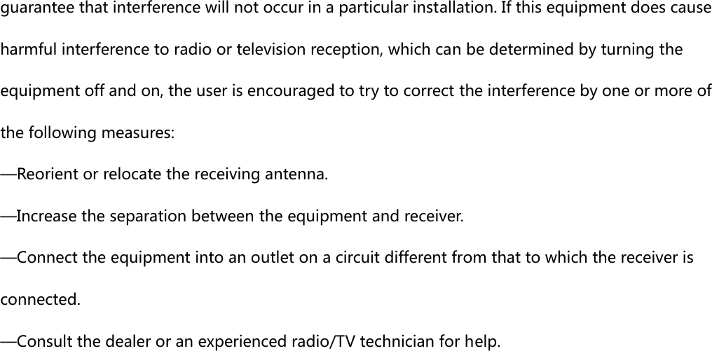 guarantee that interference will not occur in a particular installation. If this equipment does cause harmful interference to radio or television reception, which can be determined by turning the equipment off and on, the user is encouraged to try to correct the interference by one or more of the following measures:     —Reorient or relocate the receiving antenna.     —Increase the separation between the equipment and receiver.     —Connect the equipment into an outlet on a circuit different from that to which the receiver is connected.     —Consult the dealer or an experienced radio/TV technician for help.    