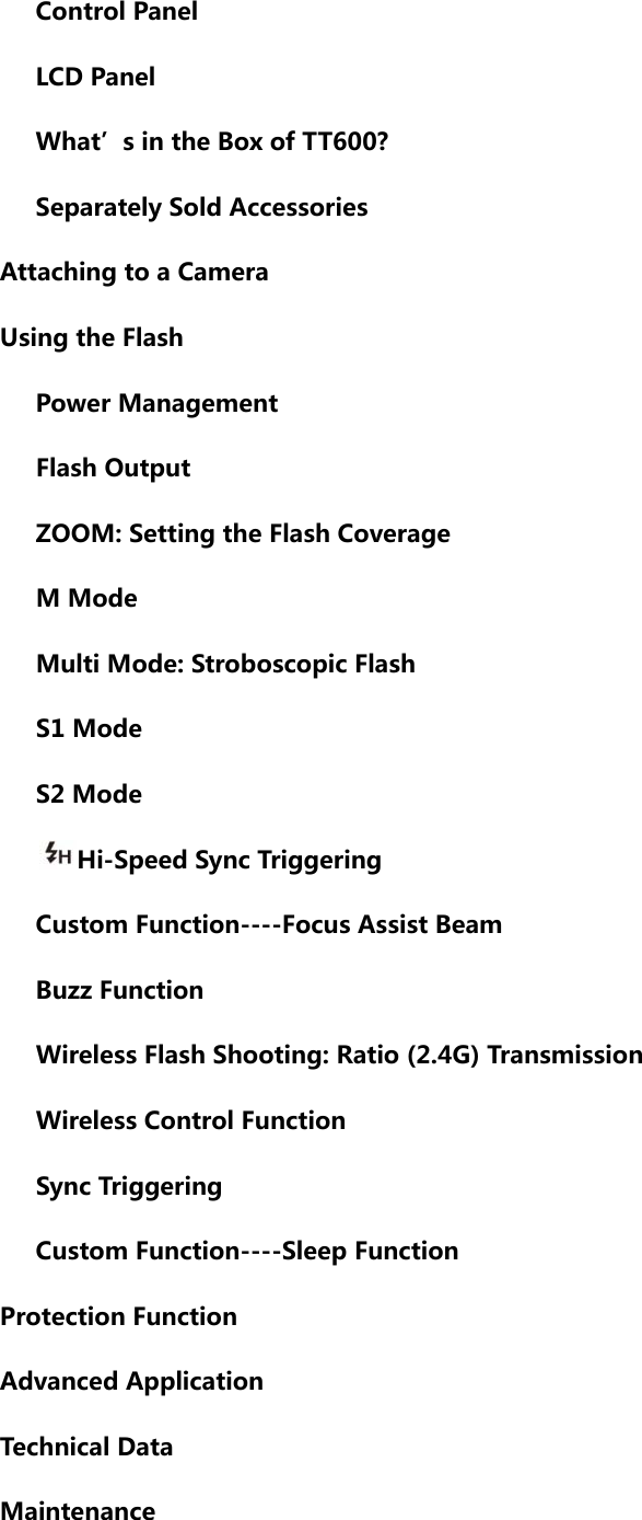       Control Panel         LCD Panel       What’s in the Box of TT600?       Separately Sold Accessories      Attaching to a Camera    Using the Flash       Power Management         Flash Output         ZOOM: Setting the Flash Coverage    M Mode      Multi Mode: Stroboscopic Flash    S1 Mode    S2 Mode       Hi-Speed Sync Triggering    Custom Function----Focus Assist Beam    Buzz Function       Wireless Flash Shooting: Ratio (2.4G) Transmission       Wireless Control Function       Sync Triggering    Custom Function----Sleep Function    Protection Function      Advanced Application      Technical Data      Maintenance  