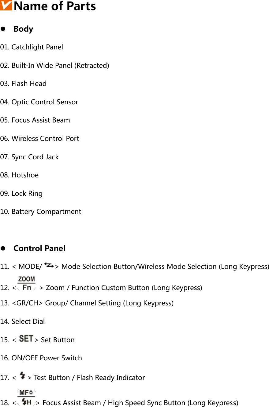    Name of Parts z Body 01. Catchlight Panel 02. Built-In Wide Panel (Retracted) 03. Flash Head 04. Optic Control Sensor 05. Focus Assist Beam 06. Wireless Control Port 07. Sync Cord Jack   08. Hotshoe   09. Lock Ring 10. Battery Compartment  z Control Panel 11. &lt; MODE/ &gt; Mode Selection Button/Wireless Mode Selection (Long Keypress) 12. &lt;   &gt; Zoom / Function Custom Button (Long Keypress) 13. &lt;GR/CH&gt; Group/ Channel Setting (Long Keypress)   14. Select Dial   15. &lt; &gt; Set Button 16. ON/OFF Power Switch 17. &lt; &gt; Test Button / Flash Ready Indicator 18. &lt; &gt; Focus Assist Beam / High Speed Sync Button (Long Keypress) 