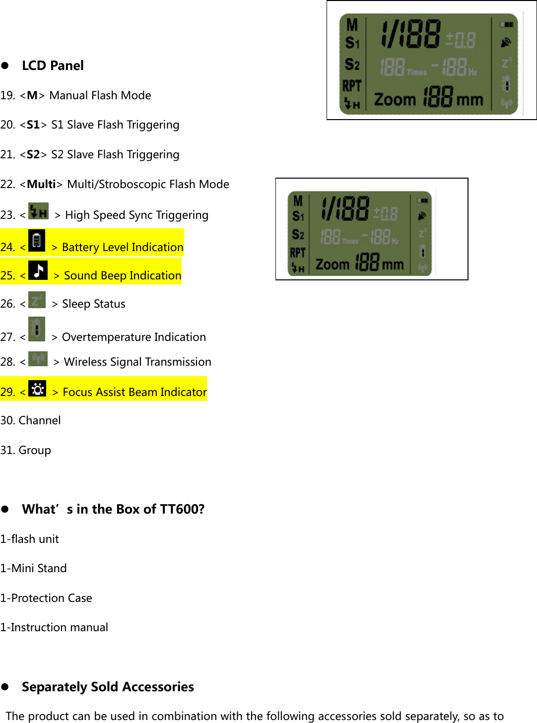  z LCD Panel 19. &lt;M&gt; Manual Flash Mode 20. &lt;S1&gt; S1 Slave Flash Triggering 21. &lt;S2&gt; S2 Slave Flash Triggering 22. &lt;Multi&gt; Multi/Stroboscopic Flash Mode 23. &lt;   &gt; High Speed Sync Triggering 24. &lt;   &gt; Battery Level Indication 25. &lt;   &gt; Sound Beep Indication 26. &lt;   &gt; Sleep Status 27. &lt;   &gt; Overtemperature Indication 28. &lt;   &gt; Wireless Signal Transmission 29. &lt;   &gt; Focus Assist Beam Indicator 30. Channel 31. Group  z What’s in the Box of TT600? 1-flash unit 1-Mini Stand 1-Protection Case 1-Instruction manual  z Separately Sold Accessories The product can be used in combination with the following accessories sold separately, so as to 