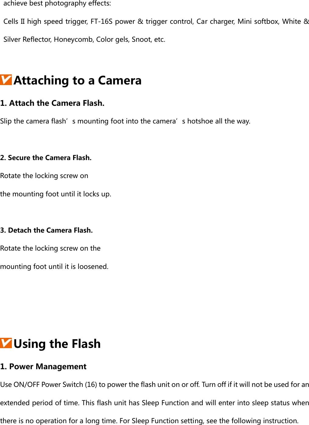 achieve best photography effects:   Cells II high speed trigger, FT-16S power &amp; trigger control, Car charger, Mini softbox, White &amp; Silver Reflector, Honeycomb, Color gels, Snoot, etc.   Attaching to a Camera 1. Attach the Camera Flash. Slip the camera flash’s mounting foot into the camera’s hotshoe all the way.  2. Secure the Camera Flash. Rotate the locking screw on   the mounting foot until it locks up.  3. Detach the Camera Flash. Rotate the locking screw on the   mounting foot until it is loosened.       Using the Flash 1. Power Management Use ON/OFF Power Switch (16) to power the flash unit on or off. Turn off if it will not be used for an extended period of time. This flash unit has Sleep Function and will enter into sleep status when there is no operation for a long time. For Sleep Function setting, see the following instruction.  