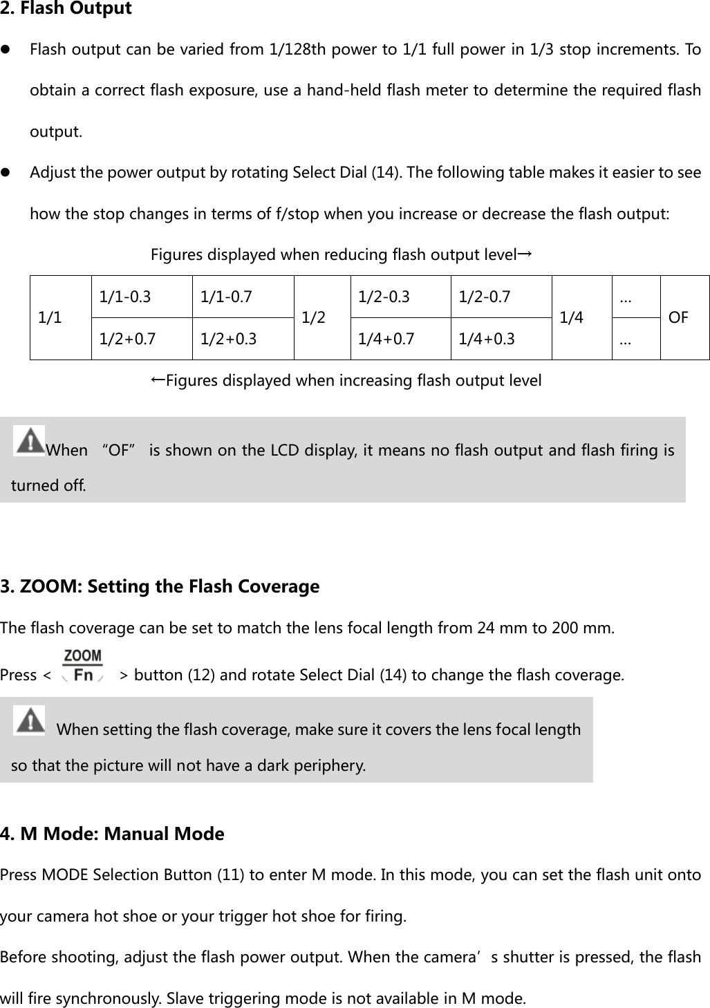 2. Flash Output z Flash output can be varied from 1/128th power to 1/1 full power in 1/3 stop increments. To obtain a correct flash exposure, use a hand-held flash meter to determine the required flash output. z Adjust the power output by rotating Select Dial (14). The following table makes it easier to see how the stop changes in terms of f/stop when you increase or decrease the flash output:      Figures displayed when reducing flash output level→ 1/1 1/1-0.3  1/1-0.7 1/2 1/2-0.3  1/2-0.7 1/4 … OF 1/2+0.7  1/2+0.3  1/4+0.7  1/4+0.3  …      ←Figures displayed when increasing flash output level     3. ZOOM: Setting the Flash Coverage The flash coverage can be set to match the lens focal length from 24 mm to 200 mm.   Press &lt;      &gt; button (12) and rotate Select Dial (14) to change the flash coverage.    4. M Mode: Manual Mode Press MODE Selection Button (11) to enter M mode. In this mode, you can set the flash unit onto your camera hot shoe or your trigger hot shoe for firing.   Before shooting, adjust the flash power output. When the camera’s shutter is pressed, the flash will fire synchronously. Slave triggering mode is not available in M mode. When “OF” is shown on the LCD display, it means no flash output and flash firing is turned off.  When setting the flash coverage, make sure it covers the lens focal length so that the picture will not have a dark periphery. 