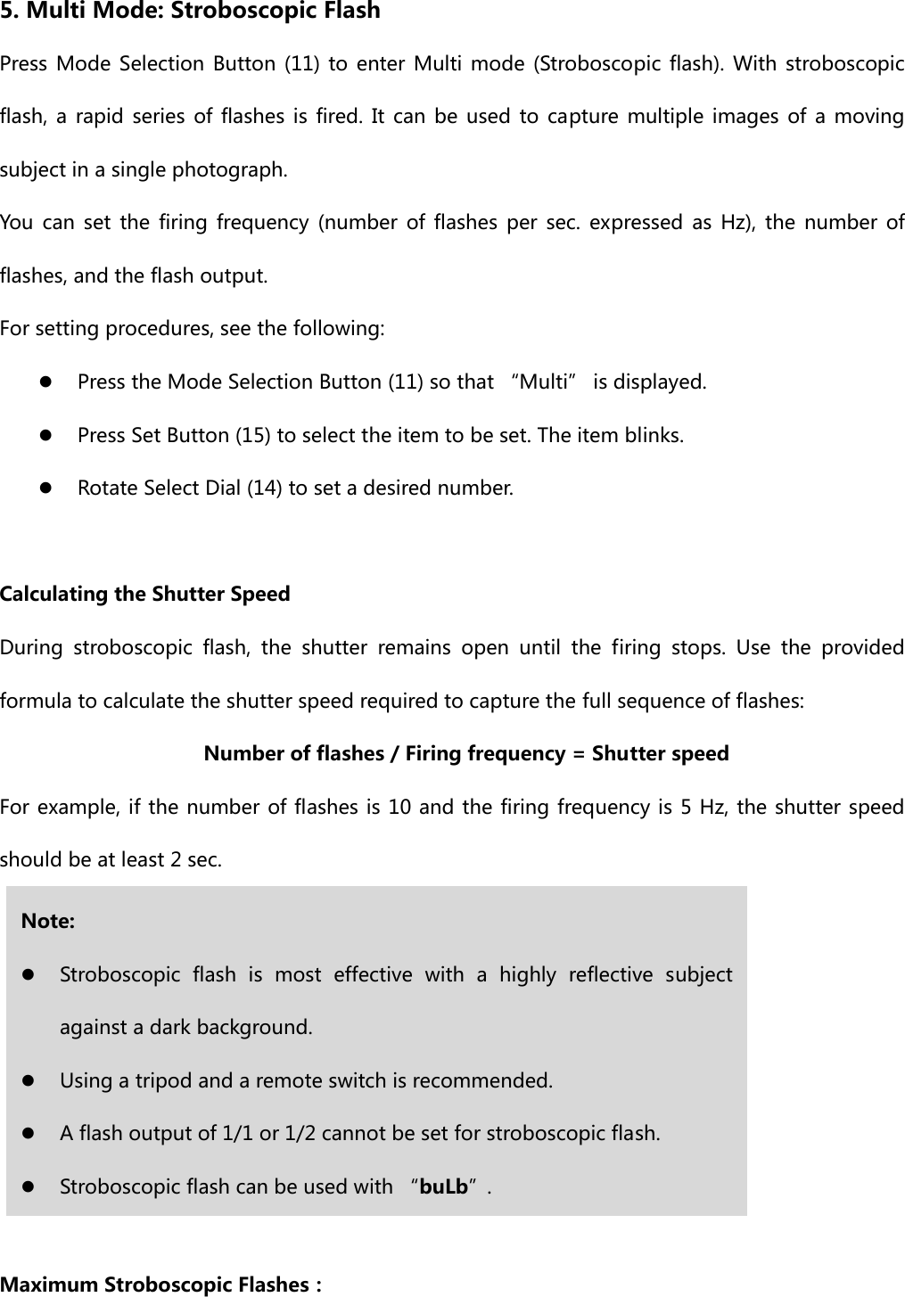 5. Multi Mode: Stroboscopic Flash Press Mode  Selection  Button (11) to enter Multi mode  (Stroboscopic flash).  With  stroboscopic flash, a rapid series of flashes is fired. It can be used to capture  multiple  images  of  a  moving subject in a single photograph. You  can  set  the  firing  frequency  (number  of  flashes  per  sec.  expressed  as  Hz),  the  number  of flashes, and the flash output. For setting procedures, see the following: z Press the Mode Selection Button (11) so that “Multi” is displayed. z Press Set Button (15) to select the item to be set. The item blinks. z Rotate Select Dial (14) to set a desired number.  Calculating the Shutter Speed During  stroboscopic  flash,  the  shutter  remains  open  until  the  firing  stops.  Use  the  provided formula to calculate the shutter speed required to capture the full sequence of flashes:                      Number of flashes / Firing frequency = Shutter speed For example, if the number of flashes is 10 and the firing frequency is 5 Hz, the shutter speed should be at least 2 sec.          Maximum Stroboscopic Flashes： Note: z Stroboscopic flash is most effective with a highly reflective subject against a dark background. z Using a tripod and a remote switch is recommended. z A flash output of 1/1 or 1/2 cannot be set for stroboscopic flash. z Stroboscopic flash can be used with “buLb”. 