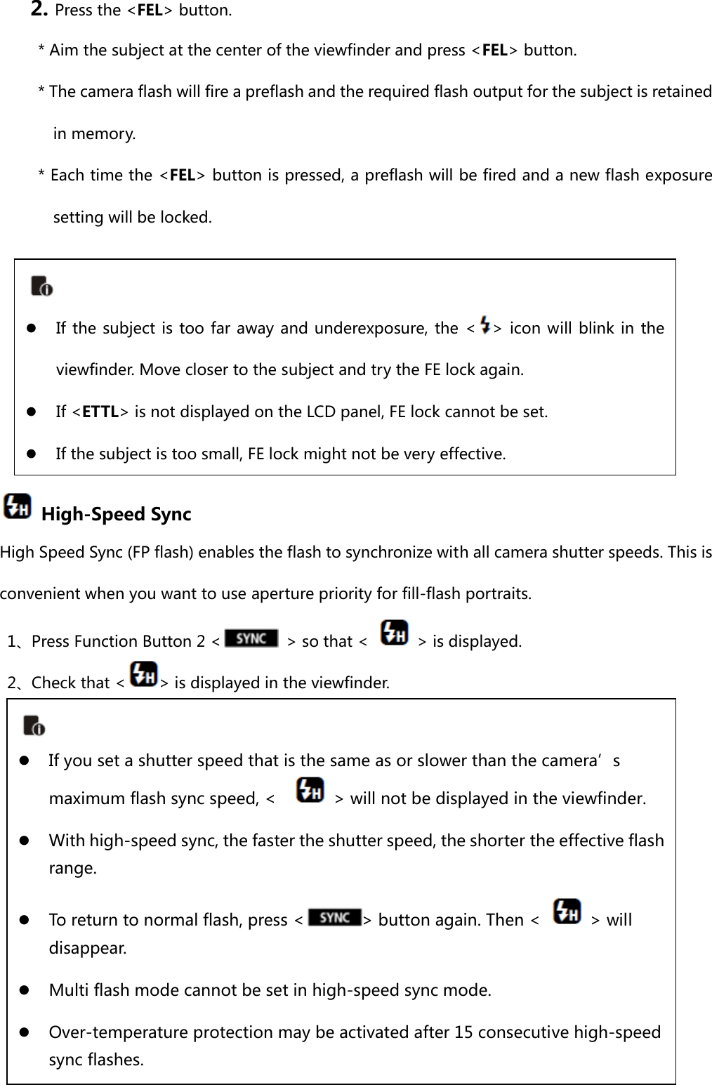 2. Press the &lt;FEL&gt; button. * Aim the subject at the center of the viewfinder and press &lt;FEL&gt; button. * The camera flash will fire a preflash and the required flash output for the subject is retained in memory. * Each time the &lt;FEL&gt; button is pressed, a preflash will be fired and a new flash exposure setting will be locked.         High-Speed Sync High Speed Sync (FP flash) enables the flash to synchronize with all camera shutter speeds. This is convenient when you want to use aperture priority for fill-flash portraits. 1、Press Function Button 2 &lt;   &gt; so that &lt;    &gt; is displayed. 2、Check that &lt; &gt; is displayed in the viewfinder.          z If the subject is too far away and underexposure, the &lt; &gt; icon will  blink in the viewfinder. Move closer to the subject and try the FE lock again. z If &lt;ETTL&gt; is not displayed on the LCD panel, FE lock cannot be set. z If the subject is too small, FE lock might not be very effective.  z If you set a shutter speed that is the same as or slower than the camera’s maximum flash sync speed, &lt;      &gt; will not be displayed in the viewfinder. z With high-speed sync, the faster the shutter speed, the shorter the effective flash range.   z To return to normal flash, press &lt; &gt; button again. Then &lt;    &gt; will disappear. z Multi flash mode cannot be set in high-speed sync mode. z Over-temperature protection may be activated after 15 consecutive high-speed sync flashes. 