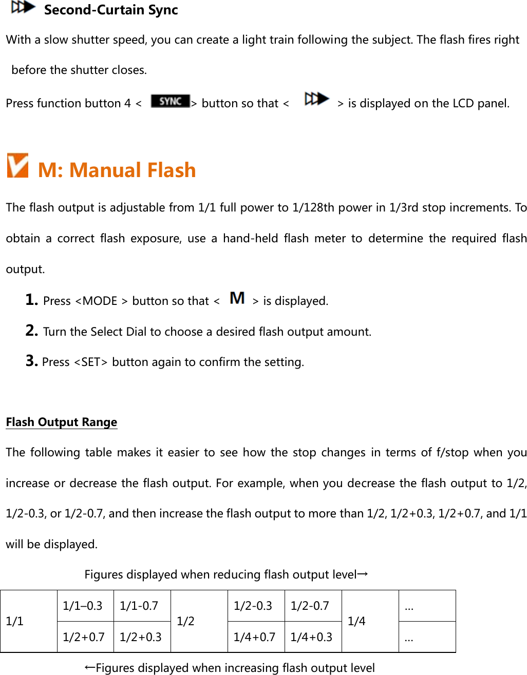     Second-Curtain Sync With a slow shutter speed, you can create a light train following the subject. The flash fires right before the shutter closes. Press function button 4 &lt;  &gt; button so that &lt;      &gt; is displayed on the LCD panel.    M: Manual Flash The flash output is adjustable from 1/1 full power to 1/128th power in 1/3rd stop increments. To obtain a correct flash exposure, use a hand-held flash meter to determine the required flash output. 1. Press &lt;MODE &gt; button so that &lt;    &gt; is displayed. 2. Turn the Select Dial to choose a desired flash output amount.   3. Press &lt;SET&gt; button again to confirm the setting.  Flash Output Range The following  table  makes it  easier  to  see  how  the  stop  changes  in  terms  of  f/stop  when  you increase or decrease the flash output. For example, when you decrease the flash output to 1/2, 1/2-0.3, or 1/2-0.7, and then increase the flash output to more than 1/2, 1/2+0.3, 1/2+0.7, and 1/1 will be displayed. Figures displayed when reducing flash output level→ 1/1 1/1–0.3  1/1-0.7 1/2 1/2-0.3  1/2-0.7 1/4 … 1/2+0.7  1/2+0.3  1/4+0.7 1/4+0.3 … ←Figures displayed when increasing flash output level  