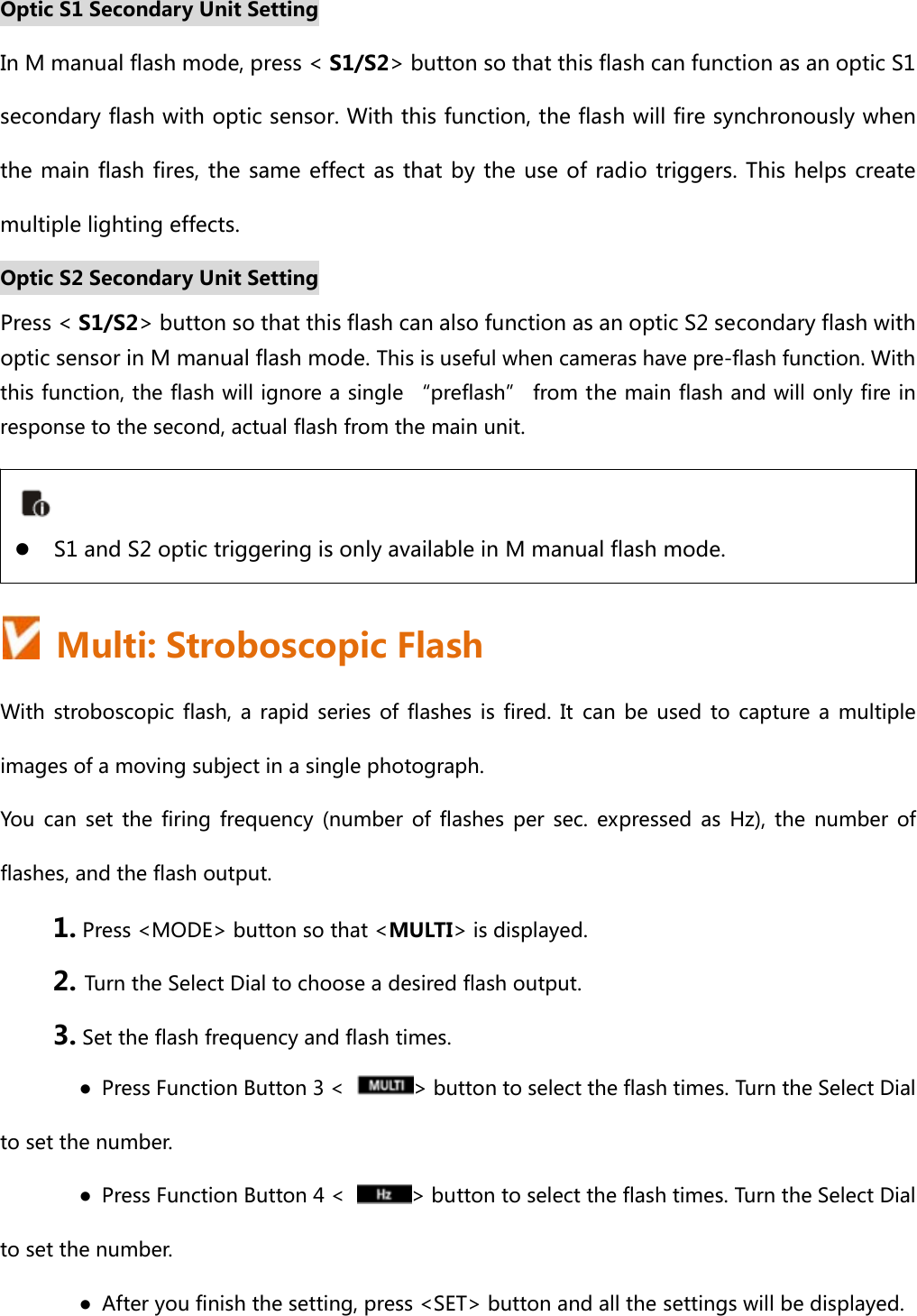 Optic S1 Secondary Unit Setting In M manual flash mode, press &lt; S1/S2&gt; button so that this flash can function as an optic S1 secondary flash with optic sensor. With this function, the flash will fire synchronously when the main flash fires, the same effect as that by the use of radio  triggers. This helps create multiple lighting effects.     Optic S2 Secondary Unit Setting Press &lt; S1/S2&gt; button so that this flash can also function as an optic S2 secondary flash with optic sensor in M manual flash mode. This is useful when cameras have pre-flash function. With this function, the flash will ignore a single “preflash” from the main flash and will only fire in response to the second, actual flash from the main unit.      Multi: Stroboscopic Flash With stroboscopic flash, a rapid series of flashes is fired. It can be used to capture a multiple images of a moving subject in a single photograph. You  can  set  the  firing  frequency  (number  of  flashes  per  sec.  expressed  as  Hz),  the  number  of flashes, and the flash output. 1. Press &lt;MODE&gt; button so that &lt;MULTI&gt; is displayed. 2. Turn the Select Dial to choose a desired flash output. 3. Set the flash frequency and flash times. ●  Press Function Button 3 &lt;  &gt; button to select the flash times. Turn the Select Dial to set the number. ●  Press Function Button 4 &lt;  &gt; button to select the flash times. Turn the Select Dial to set the number. ●  After you finish the setting, press &lt;SET&gt; button and all the settings will be displayed.  z S1 and S2 optic triggering is only available in M manual flash mode. 