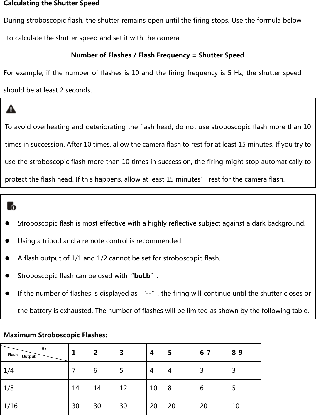  Calculating the Shutter Speed During stroboscopic flash, the shutter remains open until the firing stops. Use the formula below to calculate the shutter speed and set it with the camera. Number of Flashes / Flash Frequency = Shutter Speed For example, if the number of flashes is 10 and the  firing  frequency is 5 Hz, the shutter speed should be at least 2 seconds.              Maximum Stroboscopic Flashes:   1  2  3  4  5  6-7  8-9 1/4  7  6  5  4  4  3  3 1/8  14  14  12  10  8  6  5 1/16  30  30  30  20  20  20  10  To avoid overheating and deteriorating the flash head, do not use stroboscopic flash more than 10 times in succession. After 10 times, allow the camera flash to rest for at least 15 minutes. If you try to use the stroboscopic flash more than 10 times in succession, the firing might stop automatically to protect the flash head. If this happens, allow at least 15 minutes’ rest for the camera flash.  z Stroboscopic flash is most effective with a highly reflective subject against a dark background. z Using a tripod and a remote control is recommended. z A flash output of 1/1 and 1/2 cannot be set for stroboscopic flash. z Stroboscopic flash can be used with“buLb”. z If the number of flashes is displayed as “--”, the firing will continue until the shutter closes or the battery is exhausted. The number of flashes will be limited as shown by the following table. HzFlashOutput