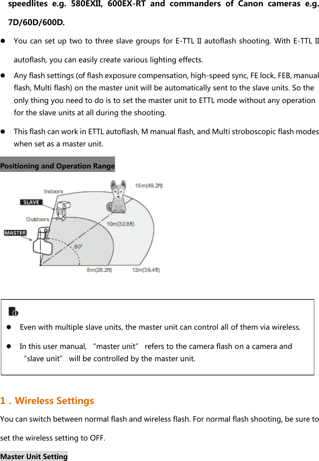 speedlites e.g. 580EXII, 600EX-RT and commanders of Canon cameras  e.g. 7D/60D/600D. z You can set up two to three slave groups for E-TTL II autoflash shooting. With E-TTL II autoflash, you can easily create various lighting effects.   z Any flash settings (of flash exposure compensation, high-speed sync, FE lock, FEB, manual flash, Multi flash) on the master unit will be automatically sent to the slave units. So the only thing you need to do is to set the master unit to ETTL mode without any operation for the slave units at all during the shooting. z This flash can work in ETTL autoflash, M manual flash, and Multi stroboscopic flash modes when set as a master unit. Positioning and Operation Range        1．Wireless Settings You can switch between normal flash and wireless flash. For normal flash shooting, be sure to set the wireless setting to OFF. Master Unit Setting  z Even with multiple slave units, the master unit can control all of them via wireless. z In this user manual, “master unit” refers to the camera flash on a camera and “slave unit” will be controlled by the master unit.   