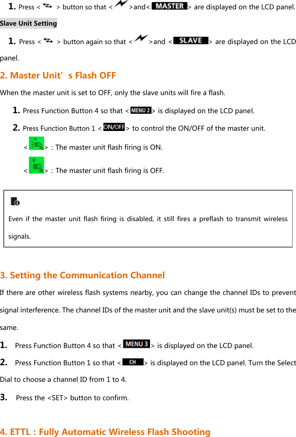 1. Press &lt;   &gt; button so that &lt; &gt;and&lt; &gt; are displayed on the LCD panel.  Slave Unit Setting 1. Press &lt;   &gt; button again so that &lt; &gt;and &lt; &gt; are displayed on the LCD panel.  2. Master Unit’s Flash OFF When the master unit is set to OFF, only the slave units will fire a flash. 1. Press Function Button 4 so that &lt; &gt; is displayed on the LCD panel. 2. Press Function Button 1 &lt; &gt; to control the ON/OFF of the master unit.         &lt; &gt;：The master unit flash firing is ON.           &lt; &gt;：The master unit flash firing is OFF.      3. Setting the Communication Channel If there are other wireless flash systems nearby, you can change the channel IDs to prevent signal interference. The channel IDs of the master unit and the slave unit(s) must be set to the same. 1.    Press Function Button 4 so that &lt; &gt; is displayed on the LCD panel. 2.    Press Function Button 1 so that &lt; &gt; is displayed on the LCD panel. Turn the Select Dial to choose a channel ID from 1 to 4. 3.    Press the &lt;SET&gt; button to confirm.  4. ETTL：Fully Automatic Wireless Flash Shooting  Even  if  the  master  unit  flash  firing is  disabled,  it  still  fires  a  preflash to  transmit  wireless signals.   