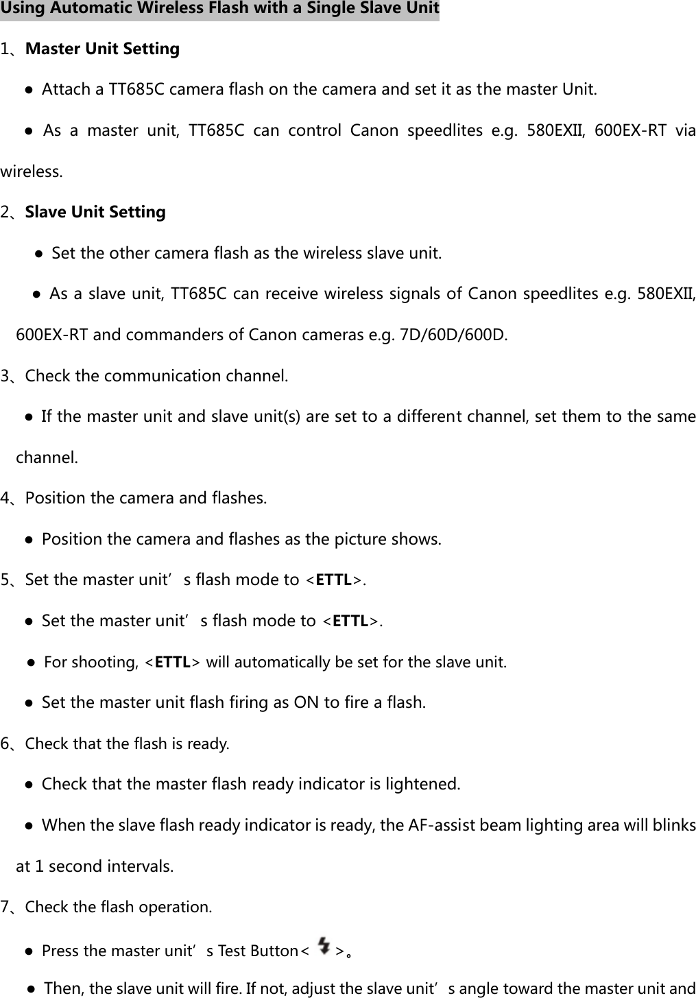 Using Automatic Wireless Flash with a Single Slave Unit 1、Master Unit Setting       ●  Attach a TT685C camera flash on the camera and set it as the master Unit.    ● As a master unit, TT685C can  control  Canon  speedlites  e.g. 580EXII, 600EX-RT via wireless. 2、Slave Unit Setting      ●  Set the other camera flash as the wireless slave unit.         ●  As a slave unit, TT685C can receive wireless signals of Canon speedlites e.g. 580EXII, 600EX-RT and commanders of Canon cameras e.g. 7D/60D/600D. 3、Check the communication channel.       ●  If the master unit and slave unit(s) are set to a different channel, set them to the same channel.   4、Position the camera and flashes.       ●  Position the camera and flashes as the picture shows.   5、Set the master unit’s flash mode to &lt;ETTL&gt;.       ●  Set the master unit’s flash mode to &lt;ETTL&gt;. ●  For shooting, &lt;ETTL&gt; will automatically be set for the slave unit.       ●  Set the master unit flash firing as ON to fire a flash. 6、Check that the flash is ready.        ●  Check that the master flash ready indicator is lightened.         ●  When the slave flash ready indicator is ready, the AF-assist beam lighting area will blinks at 1 second intervals.   7、Check the flash operation.    ● Press the master unit’s Test Button&lt;&gt;。 ●  Then, the slave unit will fire. If not, adjust the slave unit’s angle toward the master unit and 