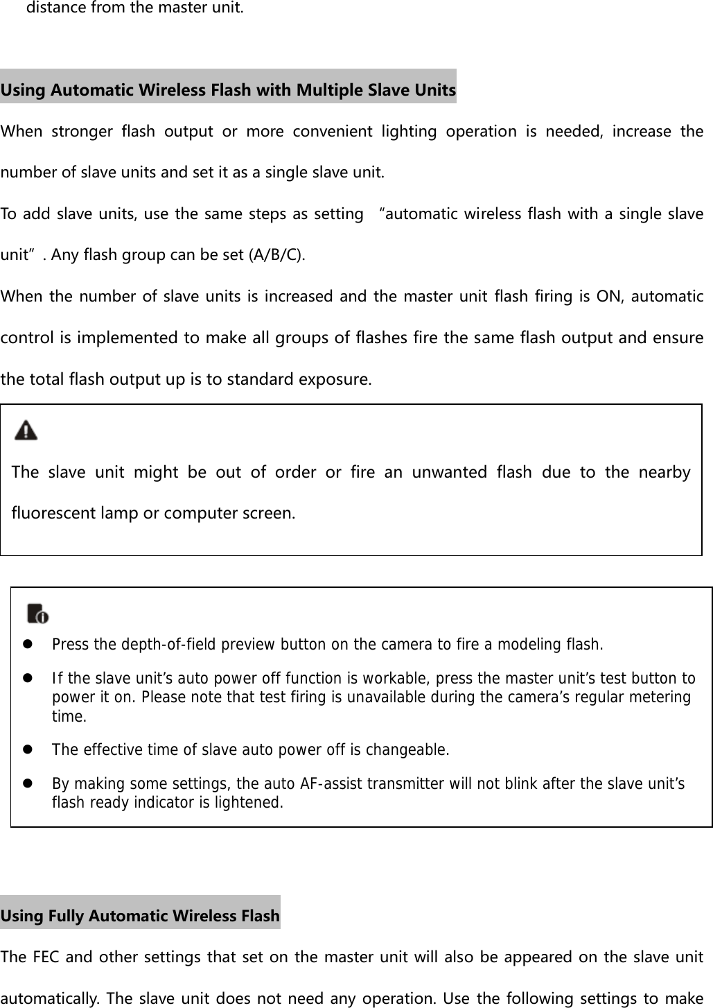 distance from the master unit.  Using Automatic Wireless Flash with Multiple Slave Units When  stronger  flash  output  or  more  convenient  lighting  operation  is  needed,  increase  the number of slave units and set it as a single slave unit. To add slave units, use the same steps as setting “automatic wireless flash with a single slave unit”. Any flash group can be set (A/B/C). When the number of slave units is increased and the master unit  flash  firing is ON,  automatic control is implemented to make all groups of flashes fire the same flash output and ensure the total flash output up is to standard exposure.             Using Fully Automatic Wireless Flash The FEC and other settings that set on the master unit will also  be appeared on the slave unit automatically. The slave unit does not need any operation. Use the following settings to make The  slave  unit  might  be  out  of  order  or  fire  an  unwanted  flash  due to the nearby fluorescent lamp or computer screen. z Press the depth-of-field preview button on the camera to fire a modeling flash.  z If the slave unit’s auto power off function is workable, press the master unit’s test button to power it on. Please note that test firing is unavailable during the camera’s regular metering time. z The effective time of slave auto power off is changeable.   z By making some settings, the auto AF-assist transmitter will not blink after the slave unit’s flash ready indicator is lightened.  