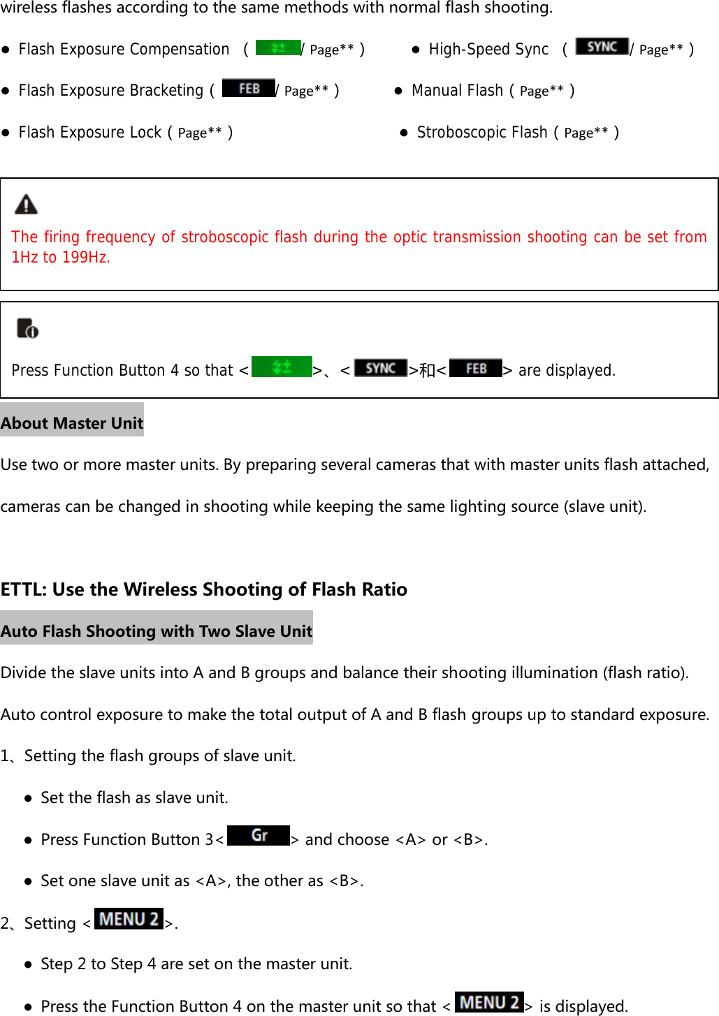 wireless flashes according to the same methods with normal flash shooting. ● Flash Exposure Compensation （/Page**）     ● High-Speed Sync （/Page**） ● Flash Exposure Bracketing（/Page**）      ● Manual Flash（Page**）   ● Flash Exposure Lock（Page**）                    ● Stroboscopic Flash（Page**）       About Master Unit Use two or more master units. By preparing several cameras that with master units flash attached, cameras can be changed in shooting while keeping the same lighting source (slave unit).  ETTL: Use the Wireless Shooting of Flash Ratio Auto Flash Shooting with Two Slave Unit Divide the slave units into A and B groups and balance their shooting illumination (flash ratio). Auto control exposure to make the total output of A and B flash groups up to standard exposure. 1、Setting the flash groups of slave unit.       ●  Set the flash as slave unit.       ●  Press Function Button 3&lt; &gt; and choose &lt;A&gt; or &lt;B&gt;.       ●  Set one slave unit as &lt;A&gt;, the other as &lt;B&gt;. 2、Setting &lt; &gt;.    ●  Step 2 to Step 4 are set on the master unit.       ●  Press the Function Button 4 on the master unit so that &lt; &gt; is displayed. The firing frequency of stroboscopic flash during the optic transmission shooting can be set from 1Hz to 199Hz. Press Function Button 4 so that &lt; &gt;、&lt;&gt;和&lt; &gt; are displayed. 
