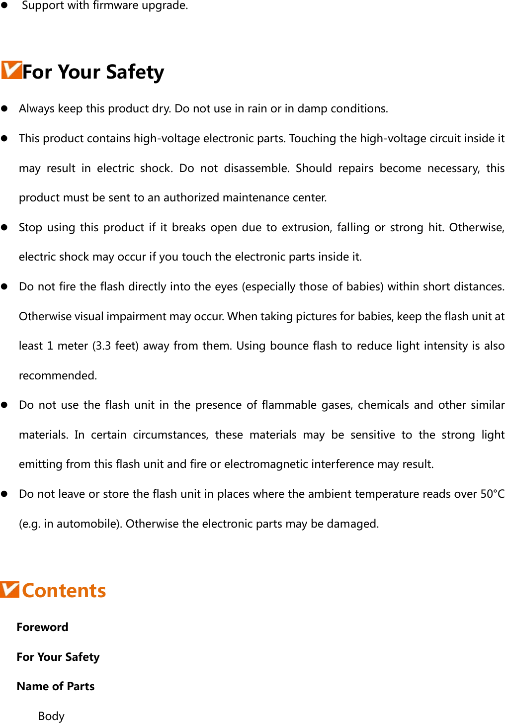 z Support with firmware upgrade.  For Your Safety z Always keep this product dry. Do not use in rain or in damp conditions. z This product contains high-voltage electronic parts. Touching the high-voltage circuit inside it may  result  in  electric  shock.  Do  not  disassemble.  Should  repairs  become  necessary,  this product must be sent to an authorized maintenance center. z Stop using this product if it breaks open due to extrusion, falling  or strong hit. Otherwise, electric shock may occur if you touch the electronic parts inside it. z Do not fire the flash directly into the eyes (especially those of babies) within short distances. Otherwise visual impairment may occur. When taking pictures for babies, keep the flash unit at least 1 meter (3.3 feet) away from them. Using bounce flash to reduce light intensity is also recommended. z Do not use the flash unit in the presence of flammable gases, chemicals and other similar materials.  In  certain  circumstances, these materials may be sensitive  to  the  strong  light emitting from this flash unit and fire or electromagnetic interference may result.   z Do not leave or store the flash unit in places where the ambient temperature reads over 50°C (e.g. in automobile). Otherwise the electronic parts may be damaged.   Contents    Foreword    For Your Safety    Name of Parts    Body 