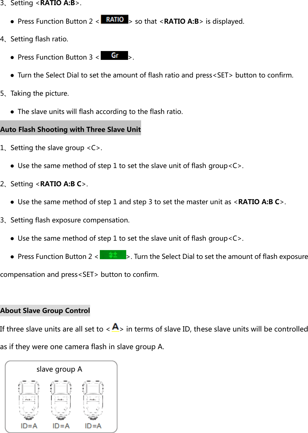 3、Setting &lt;RATIO A:B&gt;.    ●  Press Function Button 2 &lt; &gt; so that &lt;RATIO A:B&gt; is displayed. 4、Setting flash ratio.    ● Press Function Button 3 &lt; &gt;.       ●  Turn the Select Dial to set the amount of flash ratio and press&lt;SET&gt; button to confirm. 5、Taking the picture.       ●  The slave units will flash according to the flash ratio. Auto Flash Shooting with Three Slave Unit 1、Setting the slave group &lt;C&gt;.    ●  Use the same method of step 1 to set the slave unit of flash group&lt;C&gt;.   2、Setting &lt;RATIO A:B C&gt;.    ●  Use the same method of step 1 and step 3 to set the master unit as &lt;RATIO A:B C&gt;.   3、Setting flash exposure compensation.    ●  Use the same method of step 1 to set the slave unit of flash group&lt;C&gt;.         ●  Press Function Button 2 &lt; &gt;. Turn the Select Dial to set the amount of flash exposure compensation and press&lt;SET&gt; button to confirm.  About Slave Group Control If three slave units are all set to &lt; &gt; in terms of slave ID, these slave units will be controlled as if they were one camera flash in slave group A.   slave group A