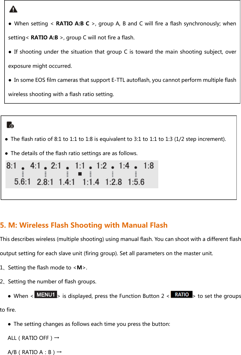                5. M: Wireless Flash Shooting with Manual Flash This describes wireless (multiple shooting) using manual flash. You can shoot with a different flash output setting for each slave unit (firing group). Set all parameters on the master unit. 1、Setting the flash mode to &lt;M&gt;. 2、Setting the number of flash groups.       ●  When &lt; &gt; is displayed, press the Function Button 2 &lt; &gt; to set the groups to fire.       ●  The setting changes as follows each time you press the button:    ALL（RATIO OFF）→       A/B（RATIO A：B）→ ● When setting &lt; RATIO A:B C &gt;, group A, B and C will fire a flash synchronously; when setting&lt; RATIO A:B &gt;, group C will not fire a flash. ● If shooting under the situation that group C is toward the main shooting subject, over exposure might occurred.     ●  In some EOS film cameras that support E-TTL autoflash, you cannot perform multiple flash wireless shooting with a flash ratio setting.  ●  The flash ratio of 8:1 to 1:1 to 1:8 is equivalent to 3:1 to 1:1 to 1:3 (1/2 step increment). ●  The details of the flash ratio settings are as follows. 