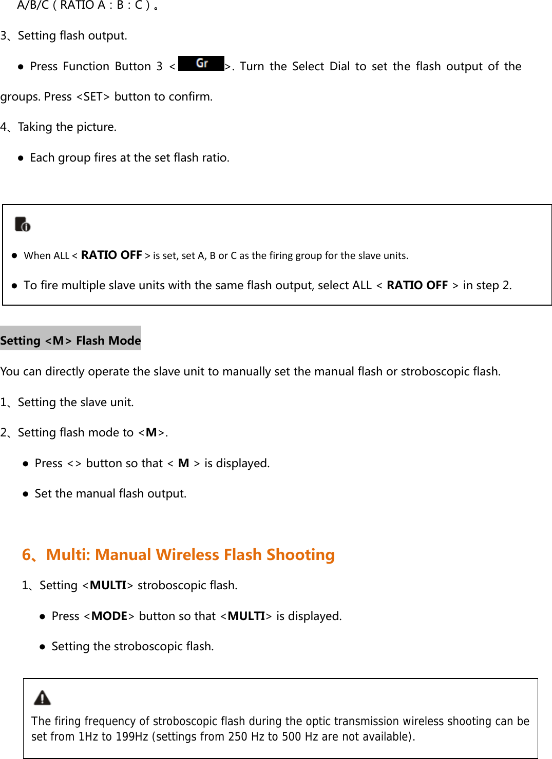       A/B/C（RATIO A：B：C）。 3、Setting flash output.       ●  Press  Function  Button  3  &lt; &gt;.  Turn  the  Select  Dial  to  set  the  flash  output  of  the groups. Press &lt;SET&gt; button to confirm. 4、Taking the picture.       ●  Each group fires at the set flash ratio.      Setting &lt;M&gt; Flash Mode You can directly operate the slave unit to manually set the manual flash or stroboscopic flash. 1、Setting the slave unit.   2、Setting flash mode to &lt;M&gt;. ●  Press &lt;&gt; button so that &lt; M &gt; is displayed. ●  Set the manual flash output.    6、Multi: Manual Wireless Flash Shooting 1、Setting &lt;MULTI&gt; stroboscopic flash.    ● Press &lt;MODE&gt; button so that &lt;MULTI&gt; is displayed.       ●  Setting the stroboscopic flash.      ●  WhenALL&lt; RATIO OFF&gt;isset,setA,BorCasthefiringgroupfortheslaveunits.●  To fire multiple slave units with the same flash output, select ALL &lt; RATIO OFF &gt; in step 2.The firing frequency of stroboscopic flash during the optic transmission wireless shooting can be set from 1Hz to 199Hz (settings from 250 Hz to 500 Hz are not available). 