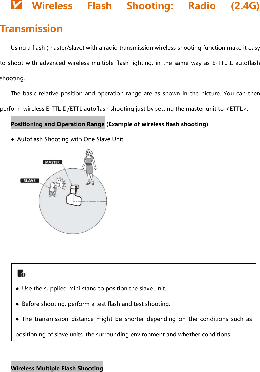 Wireless  Flash  Shooting:  Radio  (2.4G) Transmission Using a flash (master/slave) with a radio transmission wireless shooting function make it easy to  shoot  with  advanced  wireless  multiple  flash  lighting,  in  the  same  way  as  E-TTL  II  autoflash shooting. The basic relative position and operation  range  are  as  shown  in the picture. You can then perform wireless E-TTL II /ETTL autoflash shooting just by setting the master unit to &lt;ETTL&gt;. Positioning and Operation Range (Example of wireless flash shooting) ●  Autoflash Shooting with One Slave Unit          Wireless Multiple Flash Shooting ●  Use the supplied mini stand to position the slave unit. ●  Before shooting, perform a test flash and test shooting. ●  The  transmission  distance  might be shorter depending on the conditions  such  as positioning of slave units, the surrounding environment and whether conditions.