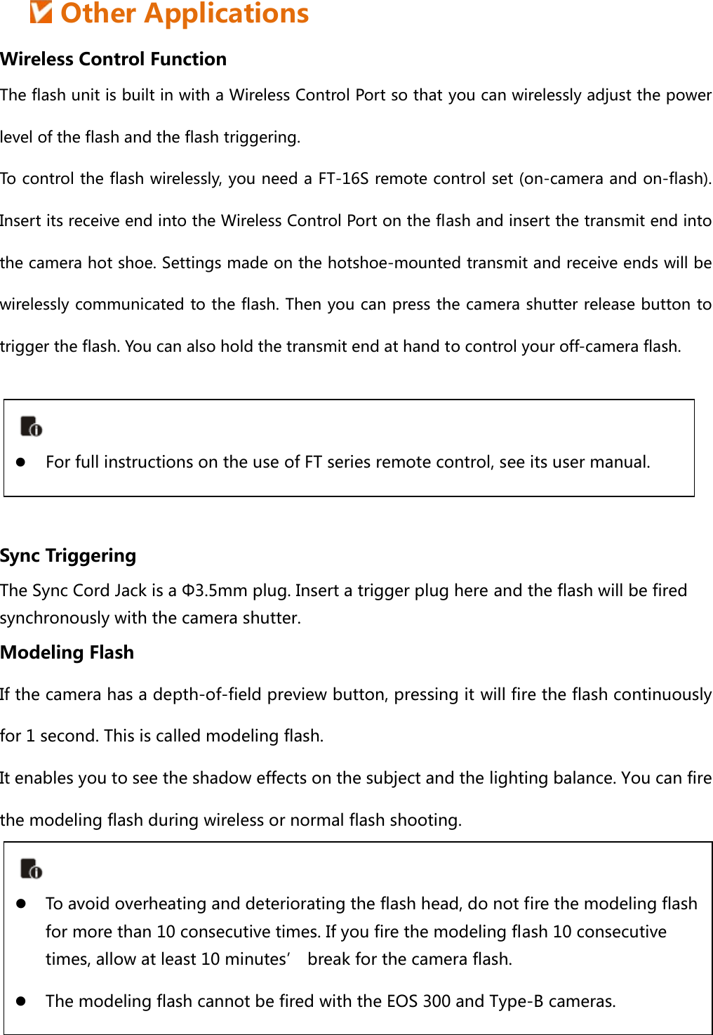  Other Applications Wireless Control Function The flash unit is built in with a Wireless Control Port so that you can wirelessly adjust the power level of the flash and the flash triggering.   To control the flash wirelessly, you need a FT-16S remote control set (on-camera and on-flash). Insert its receive end into the Wireless Control Port on the flash and insert the transmit end into the camera hot shoe. Settings made on the hotshoe-mounted transmit and receive ends will be wirelessly communicated to the flash. Then you can press the camera shutter release button to trigger the flash. You can also hold the transmit end at hand to control your off-camera flash.     Sync Triggering The Sync Cord Jack is a Φ3.5mm plug. Insert a trigger plug here and the flash will be fired synchronously with the camera shutter. Modeling Flash If the camera has a depth-of-field preview button, pressing it will fire the flash continuously for 1 second. This is called modeling flash. It enables you to see the shadow effects on the subject and the lighting balance. You can fire the modeling flash during wireless or normal flash shooting.      z For full instructions on the use of FT series remote control, see its user manual. z To avoid overheating and deteriorating the flash head, do not fire the modeling flash for more than 10 consecutive times. If you fire the modeling flash 10 consecutive times, allow at least 10 minutes’ break for the camera flash. z The modeling flash cannot be fired with the EOS 300 and Type-B cameras. 