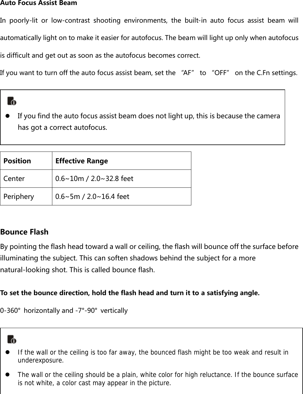 Auto Focus Assist Beam In poorly-lit or low-contrast shooting environments, the built-in  auto  focus  assist  beam  will automatically light on to make it easier for autofocus. The beam will light up only when autofocus is difficult and get out as soon as the autofocus becomes correct.   If you want to turn off the auto focus assist beam, set the “AF” to “OFF” on the C.Fn settings.     Position  Effective Range Center  0.6~10m / 2.0~32.8 feet Periphery  0.6~5m / 2.0~16.4 feet  Bounce Flash By pointing the flash head toward a wall or ceiling, the flash will bounce off the surface before illuminating the subject. This can soften shadows behind the subject for a more natural-looking shot. This is called bounce flash. To set the bounce direction, hold the flash head and turn it to a satisfying angle. 0-360°  horizontally and -7°-90°  vertically         z If you find the auto focus assist beam does not light up, this is because the camera has got a correct autofocus.   z If the wall or the ceiling is too far away, the bounced flash might be too weak and result in underexposure. z The wall or the ceiling should be a plain, white color for high reluctance. If the bounce surface is not white, a color cast may appear in the picture.  
