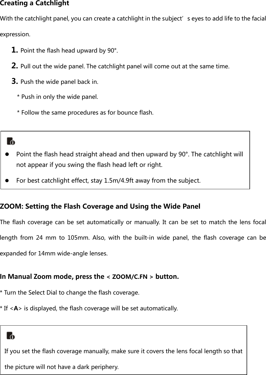  Creating a Catchlight   With the catchlight panel, you can create a catchlight in the subject’s eyes to add life to the facial expression.   1. Point the flash head upward by 90°.2. Pull out the wide panel.The catchlight panel will come out at the same time.3. Push the wide panel back in. * Push in only the wide panel. * Follow the same procedures as for bounce flash.      ZOOM: Setting the Flash Coverage and Using the Wide Panel The flash coverage can be set automatically or manually. It can be set to match the lens focal length from 24 mm to 105mm. Also, with the built-in wide panel, the flash coverage can be expanded for 14mm wide-angle lenses. InManualZoommode,pressthe&lt; ZOOM/C.FN &gt;button.* Turn the Select Dial to change the flash coverage.* If &lt;A&gt; is displayed, the flash coverage will be set automatically.     z Point the flash head straight ahead and then upward by 90°. The catchlight will not appear if you swing the flash head left or right. z For best catchlight effect, stay 1.5m/4.9ft away from the subject.  If you set the flash coverage manually, make sure it covers the lens focal length so that the picture will not have a dark periphery. 