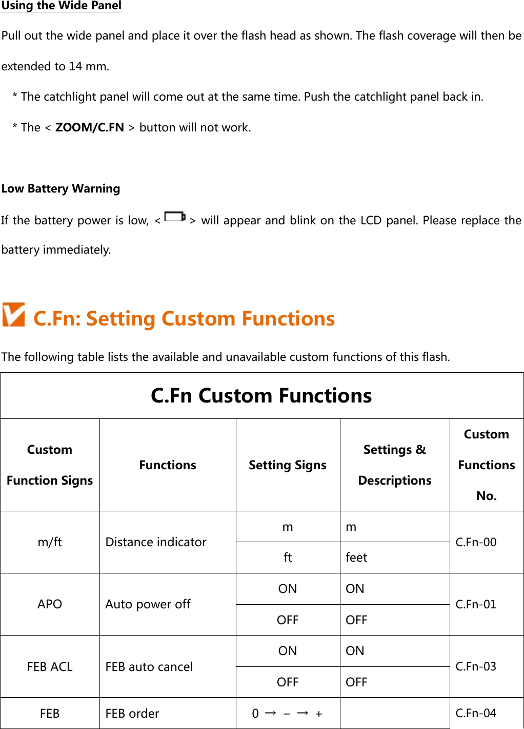  Using the Wide Panel Pull out the wide panel and place it over the flash head as shown. The flash coverage will then be extended to 14 mm. * The catchlight panel will come out at the same time. Push the catchlight panel back in. * The &lt; ZOOM/C.FN &gt; button will not work.  Low Battery Warning If the battery power is low, &lt; &gt; will appear and blink on the LCD panel. Please replace the battery immediately.    C.Fn: Setting Custom Functions The following table lists the available and unavailable custom functions of this flash.   C.Fn Custom Functions Custom Function Signs Functions  Setting Signs Settings &amp; Descriptions Custom Functions No. m/ft  Distance indicator m  m C.Fn-00 ft  feet APO  Auto power off ON  ON C.Fn-01 OFF  OFF FEB ACL  FEB auto cancel ON  ON C.Fn-03 OFF  OFF FEB  FEB order  0  →  −  →  +  C.Fn-04 