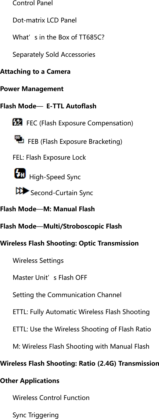      Control Panel      Dot-matrix LCD Panel       What’s in the Box of TT685C?       Separately Sold Accessories    Attaching to a Camera    Power Management    Flash Mode—  E-TTL Autoflash     FEC (Flash Exposure Compensation)         FEB (Flash Exposure Bracketing)    FEL: Flash Exposure Lock         High-Speed Sync     Second-Curtain Sync    Flash Mode—M: Manual Flash    Flash Mode—Multi/Stroboscopic Flash    Wireless Flash Shooting: Optic Transmission      Wireless Settings    Master Unit’s Flash OFF       Setting the Communication Channel       ETTL: Fully Automatic Wireless Flash Shooting       ETTL: Use the Wireless Shooting of Flash Ratio    M: Wireless Flash Shooting with Manual Flash    Wireless Flash Shooting: Ratio (2.4G) Transmission    Other Applications    Wireless Control Function    Sync Triggering 