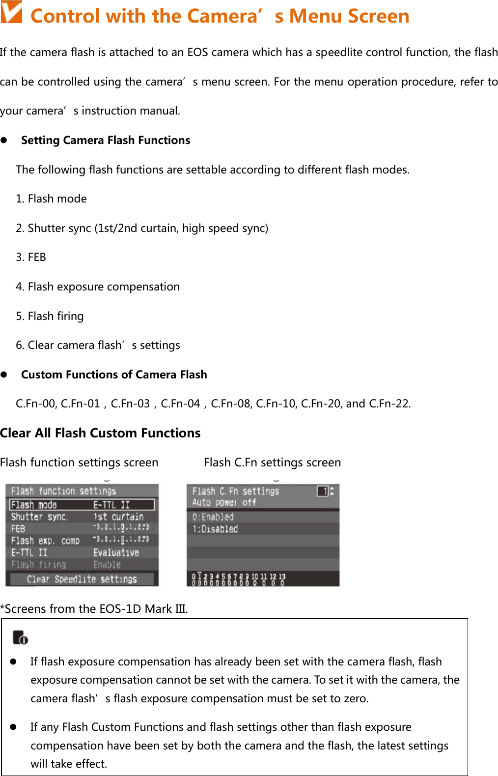   Control with the Camera’s Menu Screen If the camera flash is attached to an EOS camera which has a speedlite control function, the flash can be controlled using the camera’s menu screen. For the menu operation procedure, refer to your camera’s instruction manual. z Setting Camera Flash Functions   The following flash functions are settable according to different flash modes. 1. Flash mode 2. Shutter sync (1st/2nd curtain, high speed sync)   3. FEB 4. Flash exposure compensation 5. Flash firing 6. Clear camera flash’s settings z Custom Functions of Camera Flash C.Fn-00, C.Fn-01，C.Fn-03，C.Fn-04，C.Fn-08, C.Fn-10, C.Fn-20, and C.Fn-22. Clear All Flash Custom Functions Flash function settings screen         Flash C.Fn settings screen  *Screens from the EOS-1D Mark III.      z If flash exposure compensation has already been set with the camera flash, flash exposure compensation cannot be set with the camera. To set it with the camera, the camera flash’s flash exposure compensation must be set to zero. z If any Flash Custom Functions and flash settings other than flash exposure compensation have been set by both the camera and the flash, the latest settings will take effect. 