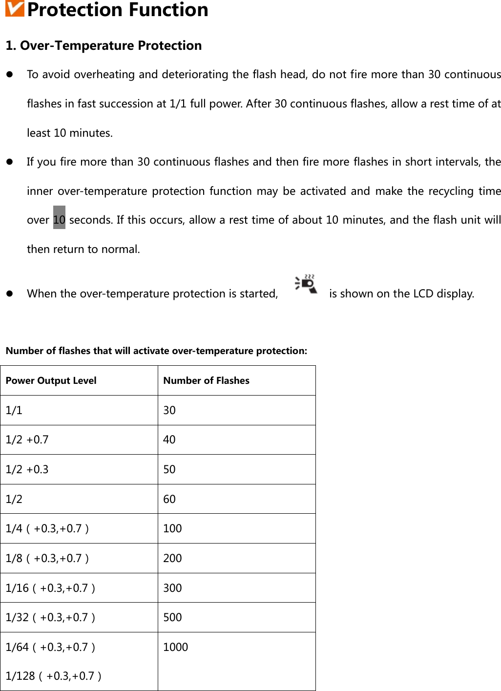   Protection Function 1. Over-Temperature Protection z To avoid overheating and deteriorating the flash head, do not fire more than 30 continuous flashes in fast succession at 1/1 full power. After 30 continuous flashes, allow a rest time of at least 10 minutes. z If you fire more than 30 continuous flashes and then fire more flashes in short intervals, the inner  over-temperature  protection function  may  be  activated and  make  the  recycling time over 10 seconds. If this occurs, allow a rest time of about 10 minutes, and the flash unit will then return to normal. z When the over-temperature protection is started,    is shown on the LCD display.  Number of flashes that will activate over-temperature protection: Power Output Level  Number of Flashes 1/1  30 1/2 +0.7  40 1/2 +0.3  50 1/2  60 1/4（+0.3,+0.7）  100 1/8（+0.3,+0.7）  200 1/16（+0.3,+0.7）  300 1/32（+0.3,+0.7）  500 1/64（+0.3,+0.7） 1/128（+0.3,+0.7） 1000 