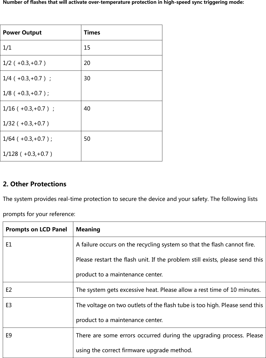  Number of flashes that will activate over-temperature protection in high-speed sync triggering mode:  Power Output  Times 1/1  15 1/2（+0.3,+0.7）  20 1/4（+0.3,+0.7）； 1/8（+0.3,+0.7）; 30 1/16（+0.3,+0.7）； 1/32（+0.3,+0.7） 40 1/64（+0.3,+0.7）; 1/128（+0.3,+0.7） 50  2. Other Protections The system provides real-time protection to secure the device and your safety. The following lists prompts for your reference: Prompts on LCD Panel  Meaning E1  A failure occurs on the recycling system so that the flash cannot fire. Please restart the flash unit. If the problem still exists, please send this product to a maintenance center. E2  The system gets excessive heat. Please allow a rest time of 10 minutes. E3  The voltage on two outlets of the flash tube is too high. Please send this product to a maintenance center. E9  There are some errors occurred during the upgrading process. Please using the correct firmware upgrade method. 