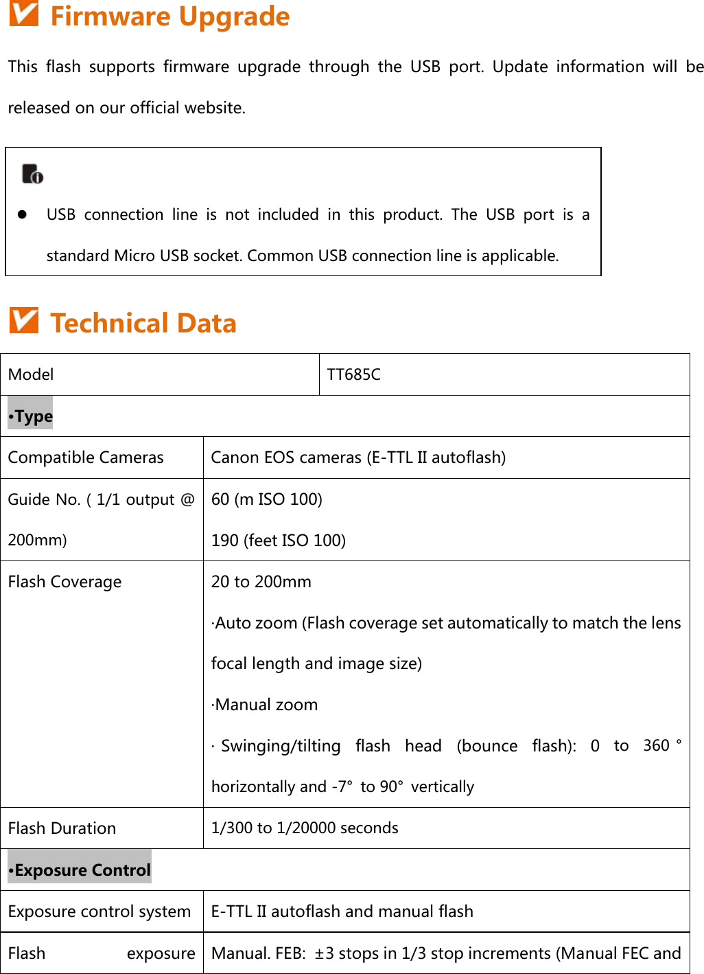    Firmware Upgrade This  flash  supports  firmware  upgrade  through  the  USB  port.  Update  information  will  be released on our official website.       Technical Data Model  TT685C •Type Compatible Cameras  Canon EOS cameras (E-TTL II autoflash) Guide No. ( 1/1 output @ 200mm) 60 (m ISO 100) 190 (feet ISO 100) Flash Coverage  20 to 200mm ·Auto zoom (Flash coverage set automatically to match the lens focal length and image size) ·Manual zoom · Swinging/tilting  flash  head  (bounce  flash):  0  to  360 °horizontally and -7°  to 90°  vertically Flash Duration  1/300 to 1/20000 seconds •Exposure Control Exposure control system E-TTL II autoflash and manual flash Flash  exposure  Manual. FEB:  ±3 stops in 1/3 stop increments (Manual FEC and  z USB  connection  line  is  not  included  in  this  product.  The  USB  port  is  a standard Micro USB socket. Common USB connection line is applicable.   