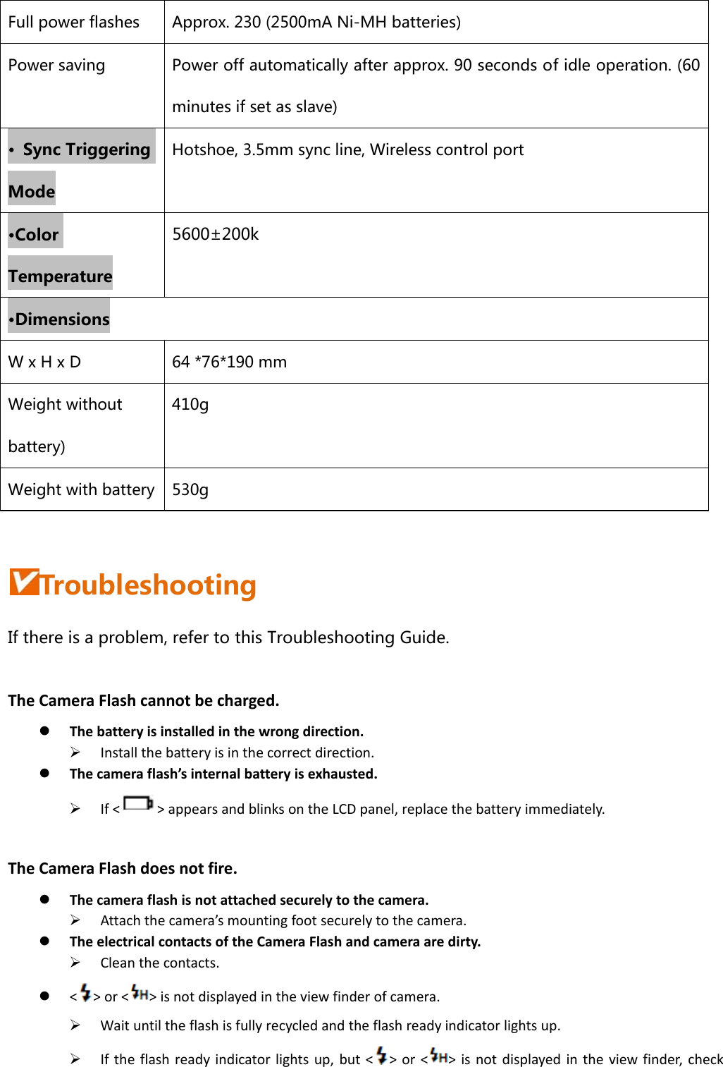 Full power flashes  Approx. 230 (2500mA Ni-MH batteries) Power saving  Power off automatically after approx. 90 seconds of idle operation. (60 minutes if set as slave) •  Sync Triggering Mode Hotshoe, 3.5mm sync line, Wireless control port •Color Temperature 5600±200k •Dimensions W x H x D  64 *76*190 mm Weight without battery) 410g Weight with battery  530g  Troubleshooting If there is a problem, refer to this Troubleshooting Guide. TheCameraFlashcannotbecharged.z Thebatteryisinstalledinthewrongdirection.¾ Installthebatteryisinthecorrectdirection.z Thecameraflash’sinternalbatteryisexhausted.¾ If&lt;&gt;appearsandblinksontheLCDpanel,replacethebatteryimmediately.TheCameraFlashdoesnotfire.z Thecameraflashisnotattachedsecurelytothecamera.¾ Attachthecamera’smountingfootsecurelytothecamera.z TheelectricalcontactsoftheCameraFlashandcameraaredirty.¾ Cleanthecontacts.z &lt;&gt;or&lt;&gt;isnotdisplayedintheviewfinderofcamera.¾ Waituntiltheflashisfullyrecycledandtheflashreadyindicatorlightsup.¾ Iftheflashreadyindicatorlightsup,but&lt;&gt;or&lt;&gt;isnotdisplayedintheviewfinder,check