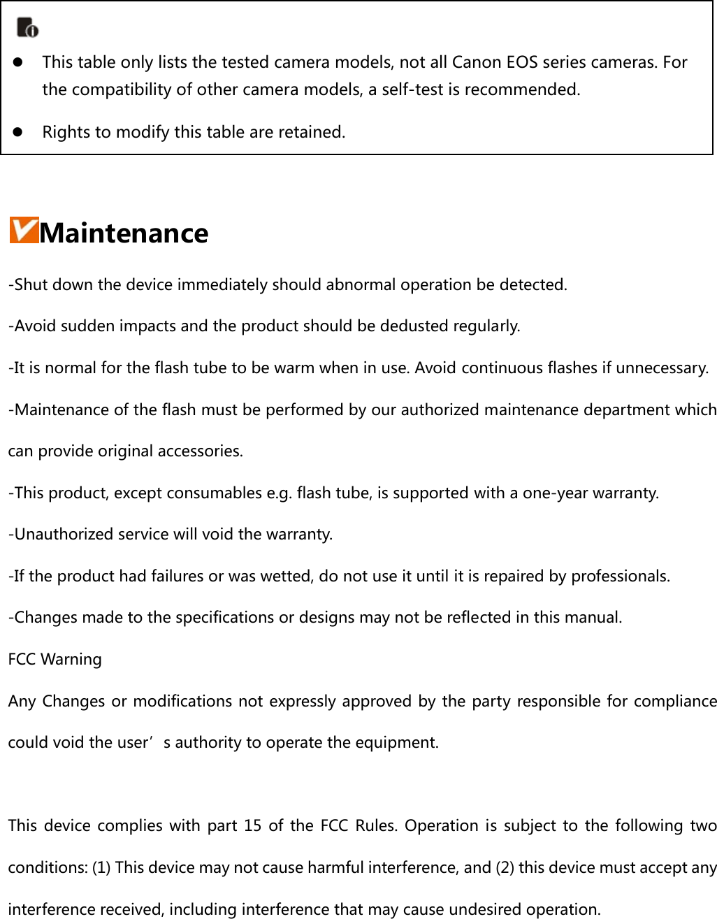       Maintenance -Shut down the device immediately should abnormal operation be detected. -Avoid sudden impacts and the product should be dedusted regularly. -It is normal for the flash tube to be warm when in use. Avoid continuous flashes if unnecessary. -Maintenance of the flash must be performed by our authorized maintenance department which can provide original accessories.   -This product, except consumables e.g. flash tube, is supported with a one-year warranty. -Unauthorized service will void the warranty. -If the product had failures or was wetted, do not use it until it is repaired by professionals. -Changes made to the specifications or designs may not be reflected in this manual. FCC Warning Any Changes or modifications not expressly approved by the party responsible for compliance could void the user’s authority to operate the equipment.      This device complies with part 15 of the FCC Rules. Operation is subject to the following two conditions: (1) This device may not cause harmful interference, and (2) this device must accept any interference received, including interference that may cause undesired operation.      z This table only lists the tested camera models, not all Canon EOS series cameras. For the compatibility of other camera models, a self-test is recommended. z Rights to modify this table are retained. 