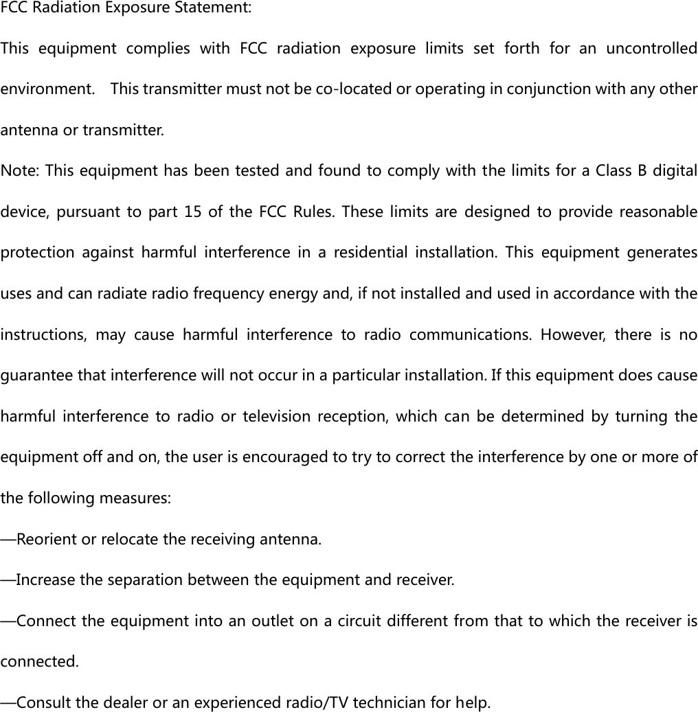 FCC Radiation Exposure Statement:     This equipment complies with FCC radiation exposure limits set forth  for  an  uncontrolled environment.    This transmitter must not be co-located or operating in conjunction with any other antenna or transmitter.   Note: This equipment has been tested and found to comply with the limits for a Class B digital device, pursuant to part 15 of the FCC Rules. These limits are designed  to provide  reasonable protection  against  harmful  interference  in  a  residential  installation.  This  equipment  generates uses and can radiate radio frequency energy and, if not installed and used in accordance with the instructions,  may  cause  harmful  interference  to  radio  communications.  However,  there  is  no guarantee that interference will not occur in a particular installation. If this equipment does cause harmful  interference  to radio  or  television  reception,  which  can  be  determined  by  turning  the equipment off and on, the user is encouraged to try to correct the interference by one or more of the following measures:     —Reorient or relocate the receiving antenna.     —Increase the separation between the equipment and receiver.     —Connect the equipment into an outlet on a circuit different from that to which the receiver is connected.     —Consult the dealer or an experienced radio/TV technician for help.   