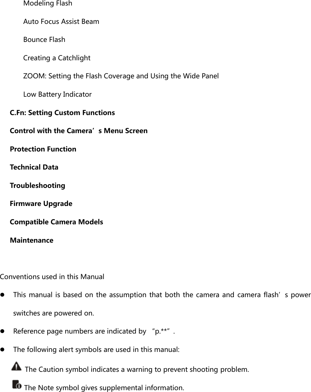    Modeling Flash       Auto Focus Assist Beam    Bounce Flash     Creating a Catchlight     ZOOM: Setting the Flash Coverage and Using the Wide Panel     Low Battery Indicator    C.Fn: Setting Custom Functions    Control with the Camera’s Menu Screen     Protection Function    Technical Data     Troubleshooting      Firmware Upgrade    Compatible Camera Models    Maintenance  Conventions used in this Manual z This manual is based on the assumption that both the camera and camera flash’s power switches are powered on. z Reference page numbers are indicated by “p.**”. z The following alert symbols are used in this manual:         The Caution symbol indicates a warning to prevent shooting problem.  The Note symbol gives supplemental information.    