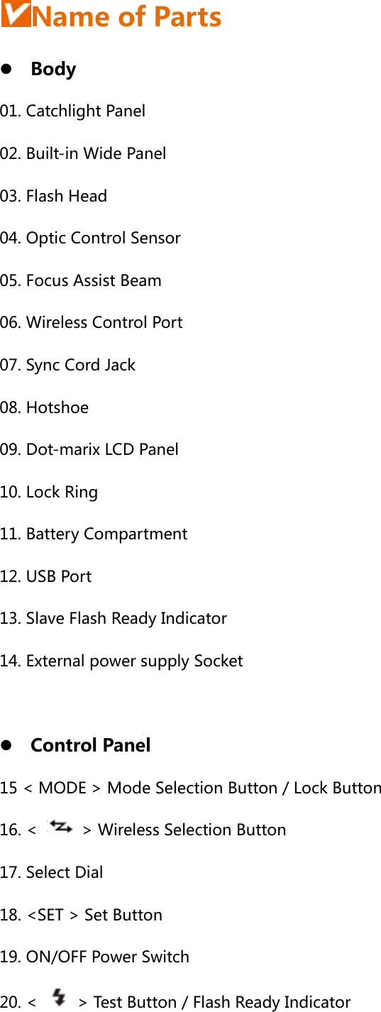  Name of Parts z Body 01. Catchlight Panel 02. Built-in Wide Panel 03. Flash Head 04. Optic Control Sensor 05. Focus Assist Beam 06. Wireless Control Port 07. Sync Cord Jack 08. Hotshoe 09. Dot-marix LCD Panel 10. Lock Ring 11. Battery Compartment 12. USB Port 13. Slave Flash Ready Indicator 14. External power supply Socket  z Control Panel 15 &lt; MODE &gt; Mode Selection Button / Lock Button 16. &lt;    &gt; Wireless Selection Button 17. Select Dial 18. &lt;SET &gt; Set Button 19. ON/OFF Power Switch 20. &lt;    &gt; Test Button / Flash Ready Indicator 