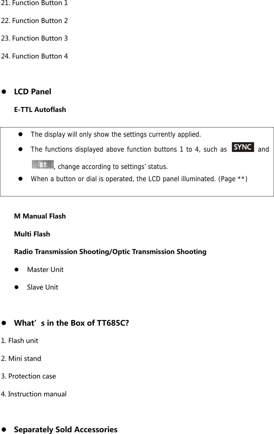 21. Function Button 1 22. Function Button 2 23. Function Button 3 24. Function Button 4  z LCD Panel E-TTL Autoflash          M Manual Flash Multi Flash Radio Transmission Shooting/Optic Transmission Shooting z Master Unit z Slave Unit  z What’s in the Box of TT685C? 1. Flash unit 2. Mini stand 3. Protection case 4. Instruction manual  z Separately Sold Accessories z The display will only show the settings currently applied. z The functions displayed above function buttons 1 to 4, such as   and, change according to settings’ status. z When a button or dial is operated, the LCD panel illuminated. (Page **) 