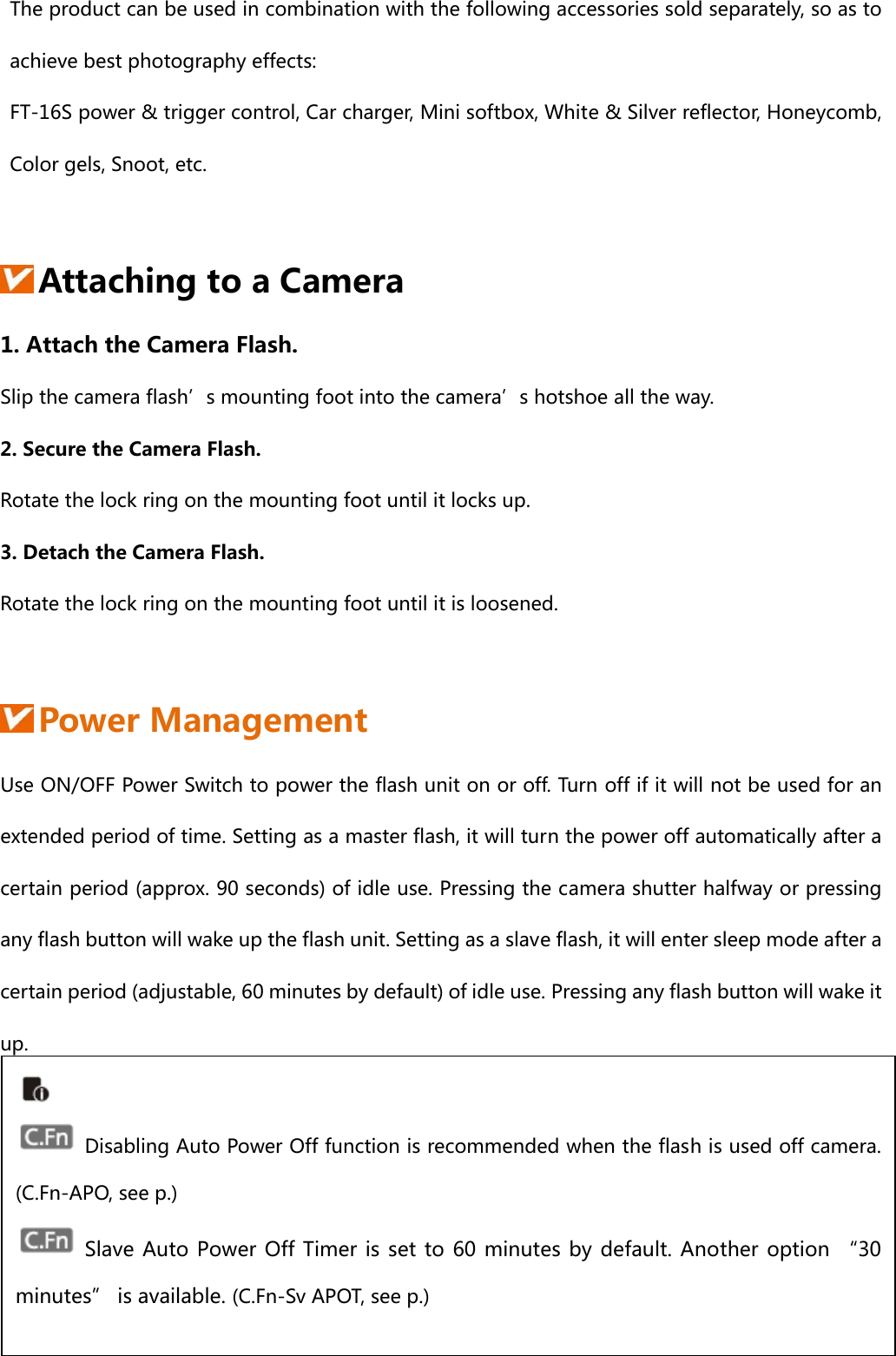 The product can be used in combination with the following accessories sold separately, so as to achieve best photography effects:   FT-16S power &amp; trigger control, Car charger, Mini softbox, White &amp; Silver reflector, Honeycomb, Color gels, Snoot, etc.   Attaching to a Camera 1. Attach the Camera Flash. Slip the camera flash’s mounting foot into the camera’s hotshoe all the way. 2. Secure the Camera Flash. Rotate the lock ring on the mounting foot until it locks up. 3. Detach the Camera Flash. Rotate the lock ring on the mounting foot until it is loosened.    Power Management                                                         Use ON/OFF Power Switch to power the flash unit on or off. Turn off if it will not be used for an extended period of time. Setting as a master flash, it will turn the power off automatically after a certain period (approx. 90 seconds) of idle use. Pressing the camera shutter halfway or pressing any flash button will wake up the flash unit. Setting as a slave flash, it will enter sleep mode after a certain period (adjustable, 60 minutes by default) of idle use. Pressing any flash button will wake it up.       Disabling Auto Power Off function is recommended when the flash is used off camera. (C.Fn-APO, see p.)  Slave Auto Power Off Timer is set to 60 minutes by default. Another option “30 minutes” is available. (C.Fn-Sv APOT, see p.) 