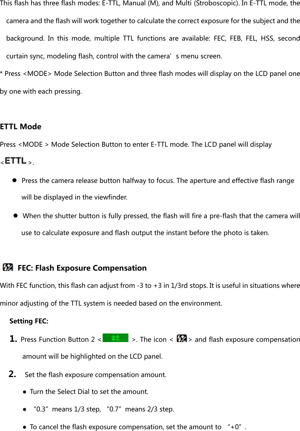 This flash has three flash modes: E-TTL, Manual (M), and Multi (Stroboscopic). In E-TTL mode, the camera and the flash will work together to calculate the correct exposure for the subject and the background.  In  this  mode,  multiple  TTL  functions  are  available: FEC, FEB, FEL, HSS, second curtain sync, modeling flash, control with the camera’s menu screen. * Press &lt;MODE&gt; Mode Selection Button and three flash modes will display on the LCD panel one by one with each pressing.  ETTL Mode Press &lt;MODE &gt; Mode Selection Button to enter E-TTL mode. The LCD panel will display &lt;&gt;.  ●  Press the camera release button halfway to focus. The aperture and effective flash range will be displayed in the viewfinder. ●  When the shutter button is fully pressed, the flash will fire a pre-flash that the camera will use to calculate exposure and flash output the instant before the photo is taken.      FEC: Flash Exposure Compensation   With FEC function, this flash can adjust from -3 to +3 in 1/3rd stops. It is useful in situations where minor adjusting of the TTL system is needed based on the environment.   Setting FEC: 1. Press Function Button 2 &lt;   &gt;. The icon &lt; &gt; and flash exposure compensation amount will be highlighted on the LCD panel. 2.    Set the flash exposure compensation amount. ●  Turn the Select Dial to set the amount. ●  “0.3”means 1/3 step, “0.7”means 2/3 step. ●  To cancel the flash exposure compensation, set the amount to “+0”. 