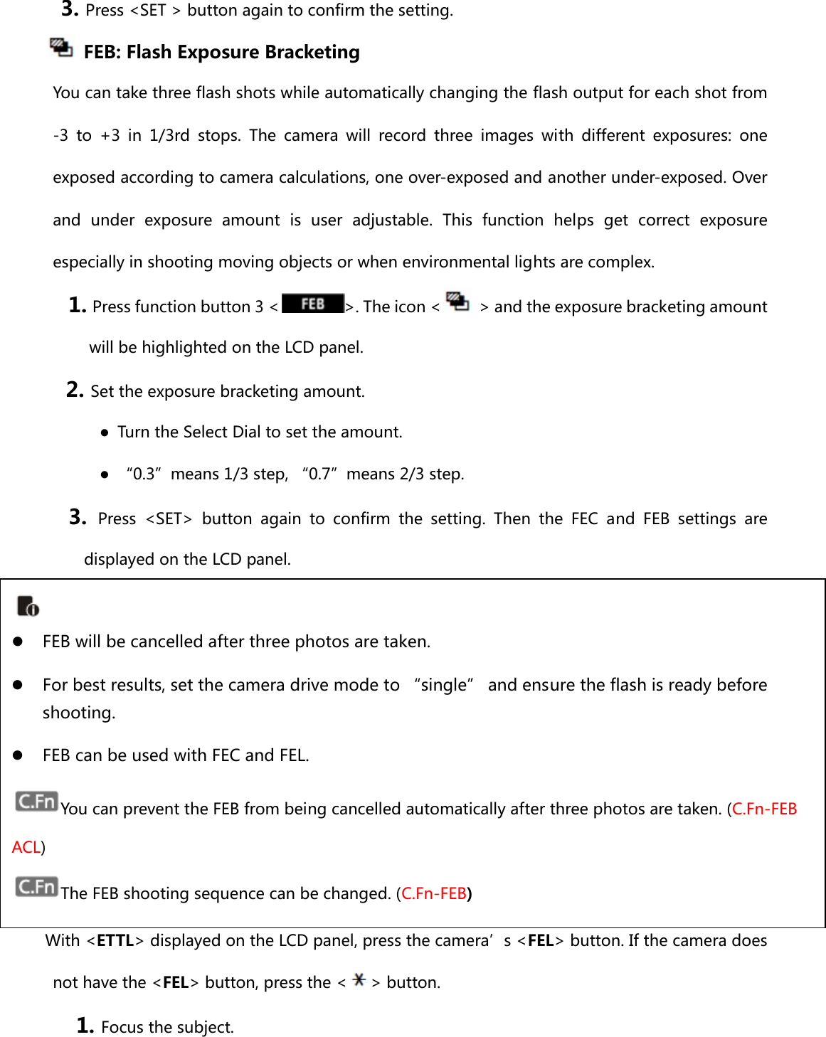 3. Press &lt;SET &gt; button again to confirm the setting.     FEB: Flash Exposure Bracketing You can take three flash shots while automatically changing the flash output for each shot from -3 to +3 in 1/3rd stops. The camera will record three images with different exposures: one exposed according to camera calculations, one over-exposed and another under-exposed. Over and  under  exposure  amount  is  user  adjustable.  This  function  helps get correct exposure especially in shooting moving objects or when environmental lights are complex. 1. Press function button 3 &lt; &gt;. The icon &lt;   &gt; and the exposure bracketing amount will be highlighted on the LCD panel. 2. Set the exposure bracketing amount.   ●  Turn the Select Dial to set the amount. ●  “0.3”means 1/3 step, “0.7”means 2/3 step. 3.  Press &lt;SET&gt; button again to confirm the setting. Then the FEC and FEB settings are displayed on the LCD panel.       FEL: Flash Exposure Lock FEL can lock the correct flash exposure setting for any part of the scene.   With &lt;ETTL&gt; displayed on the LCD panel, press the camera’s &lt;FEL&gt; button. If the camera does not have the &lt;FEL&gt; button, press the &lt; &gt; button. 1. Focus the subject.  z FEB will be cancelled after three photos are taken.   z For best results, set the camera drive mode to “single” and ensure the flash is ready before shooting. z FEB can be used with FEC and FEL. You can prevent the FEB from being cancelled automatically after three photos are taken. (C.Fn-FEB ACL) The FEB shooting sequence can be changed. (C.Fn-FEB) 