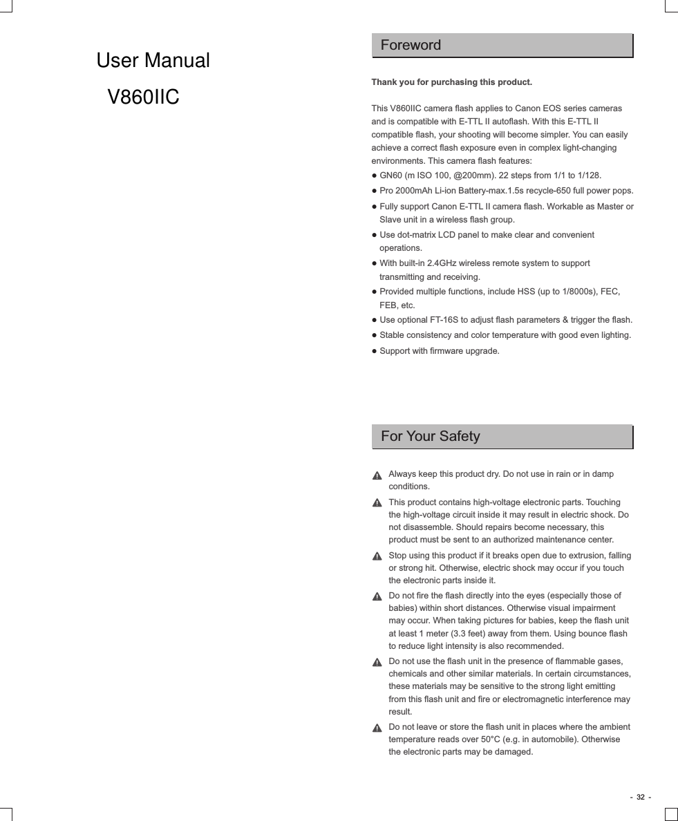 Always keep this product dry. Do not use in rain or in damp conditions.This product contains high-voltage electronic parts. Touching the high-voltage circuit inside it may result in electric shock. Do not disassemble. Should repairs become necessary, this product must be sent to an authorized maintenance center.Stop using this product if it breaks open due to extrusion, falling or strong hit. Otherwise, electric shock may occur if you touch the electronic parts inside it.Do not fire the flash directly into the eyes (especially those of babies) within short distances. Otherwise visual impairment may occur. When taking pictures for babies, keep the flash unit at least 1 meter (3.3 feet) away from them. Using bounce flash to reduce light intensity is also recommended.Do not use the flash unit in the presence of flammable gases, chemicals and other similar materials. In certain circumstances, these materials may be sensitive to the strong light emitting from this flash unit and fire or electromagnetic interference may result. Do not leave or store the flash unit in places where the ambient temperature reads over 50°C (e.g. in automobile). Otherwise the electronic parts may be damaged.Thank you for purchasing this product.This V860IIC camera flash applies to Canon EOS series cameras and is compatible with E-TTL II autoflash. With this E-TTL II compatible flash, your shooting will become simpler. You can easily achieve a correct flash exposure even in complex light-changing environments. This camera flash features:● GN60 (m ISO 100, @200mm). 22 steps from 1/1 to 1/128.● Pro 2000mAh Li-ion Battery-max.1.5s recycle-650 full power pops.● Fully support Canon E-TTL II camera flash. Workable as Master or Slave unit in a wireless flash group.● Use dot-matrix LCD panel to make clear and convenient operations.● With built-in 2.4GHz wireless remote system to support transmitting and receiving.● Provided multiple functions, include HSS (up to 1/8000s), FEC, FEB, etc.● Use optional FT-16S to adjust flash parameters &amp; trigger the flash.● Stable consistency and color temperature with good even lighting.● Support with firmware upgrade.For Your SafetyForeword-  32  -User ManualV860IIC