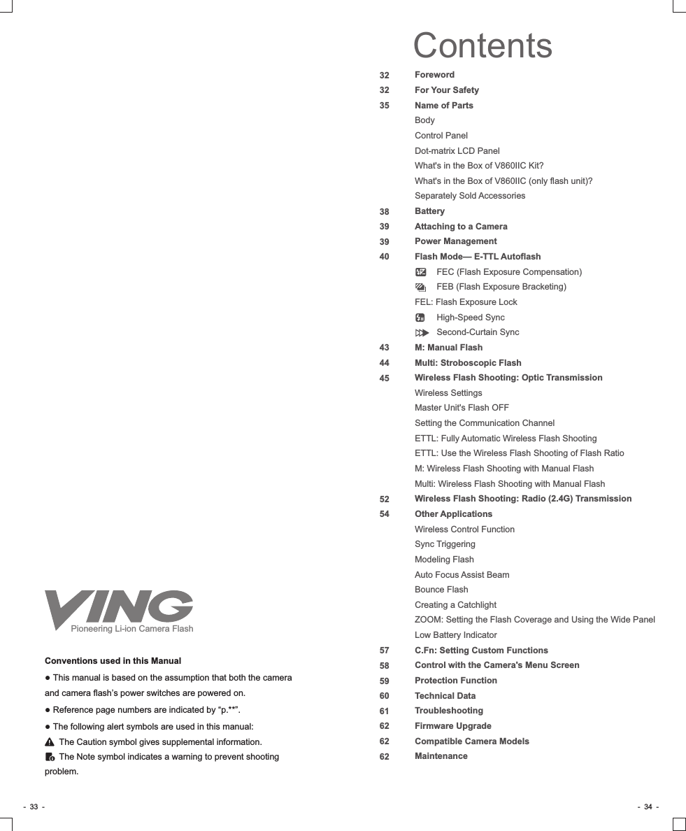 ForewordFor Your SafetyName of PartsBodyControl PanelDot-matrix LCD PanelWhat&apos;s in the Box of V860IIC Kit?What&apos;s in the Box of V860IIC (only flash unit)?Separately Sold AccessoriesBatteryAttaching to a CameraPower ManagementFlash Mode— E-TTL Autoflash         FEC (Flash Exposure Compensation)         FEB (Flash Exposure Bracketing)FEL: Flash Exposure Lock         High-Speed Sync         Second-Curtain SyncM: Manual FlashMulti: Stroboscopic FlashWireless Flash Shooting: Optic TransmissionWireless SettingsMaster Unit&apos;s Flash OFFSetting the Communication ChannelETTL: Fully Automatic Wireless Flash ShootingETTL: Use the Wireless Flash Shooting of Flash RatioM: Wireless Flash Shooting with Manual FlashMulti: Wireless Flash Shooting with Manual FlashWireless Flash Shooting: Radio (2.4G) TransmissionOther ApplicationsWireless Control FunctionSync TriggeringModeling FlashAuto Focus Assist BeamBounce FlashCreating a CatchlightZOOM: Setting the Flash Coverage and Using the Wide PanelLow Battery IndicatorC.Fn: Setting Custom FunctionsControl with the Camera&apos;s Menu ScreenProtection FunctionTechnical DataTroubleshootingFirmware UpgradeCompatible Camera ModelsMaintenanceContents3232353839394043444552545758596061626262Conventions used in this Manual● This manual is based on the assumption that both the camera and camera flash’s power switches are powered on.● Reference page numbers are indicated by “p.**”.● The following alert symbols are used in this manual:      The Caution symbol gives supplemental information.      The Note symbol indicates a warning to prevent shooting problem.-  33  - -  34  -Pioneering Li-ion Camera Flash