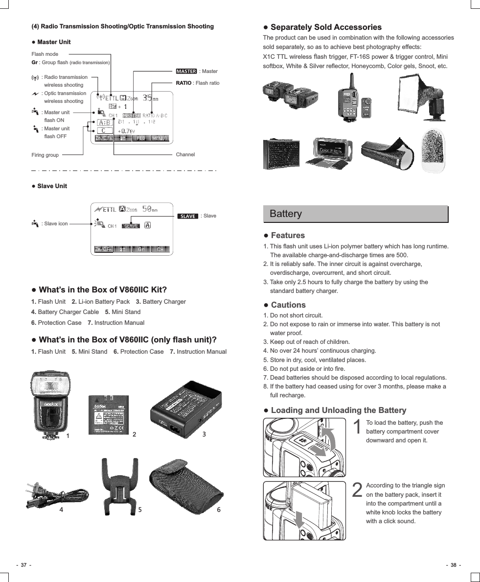 ● Separately Sold AccessoriesThe product can be used in combination with the following accessories sold separately, so as to achieve best photography effects: X1C TTL wireless flash trigger, FT-16S power &amp; trigger control, Mini softbox, White &amp; Silver reflector, Honeycomb, Color gels, Snoot, etc.-  37  - -  38  -RATIO : Flash ratio: Master unit   flash ON: Master unit   flash OFFFiring groupFlash mode: Group flash (radio transmission)Gr Channel : Master : Radio transmission    wireless shooting: Optic transmission     wireless shooting(4) Radio Transmission Shooting/Optic Transmission Shooting● Master Unit● Slave Unit : Slave: Slave icon● Features1. This flash unit uses Li-ion polymer battery which has long runtime. The available charge-and-discharge times are 500.2. It is reliably safe. The inner circuit is against overcharge, overdischarge, overcurrent, and short circuit.3. Take only 2.5 hours to fully charge the battery by using the standard battery charger. ● Cautions1. Do not short circuit.2. Do not expose to rain or immerse into water. This battery is not water proof.3. Keep out of reach of children.4. No over 24 hours’ continuous charging.5. Store in dry, cool, ventilated places.6. Do not put aside or into fire.7. Dead batteries should be disposed according to local regulations.8. If the battery had ceased using for over 3 months, please make a full recharge.● Loading and Unloading the BatteryBatteryTo load the battery, push the 1battery compartment cover downward and open it. According to the triangle sign 2on the battery pack, insert it into the compartment until a white knob locks the battery with a click sound.● What’s in the Box of V860IIC Kit?1. Flash Unit　2. Li-ion Battery Pack　3. Battery Charger　4. Battery Charger Cable　5. Mini Stand　6. Protection Case　7. Instruction Manual12● What’s in the Box of V860IIC (only flash unit)?1. Flash Unit　5. Mini Stand　6. Protection Case　7. Instruction Manual5634