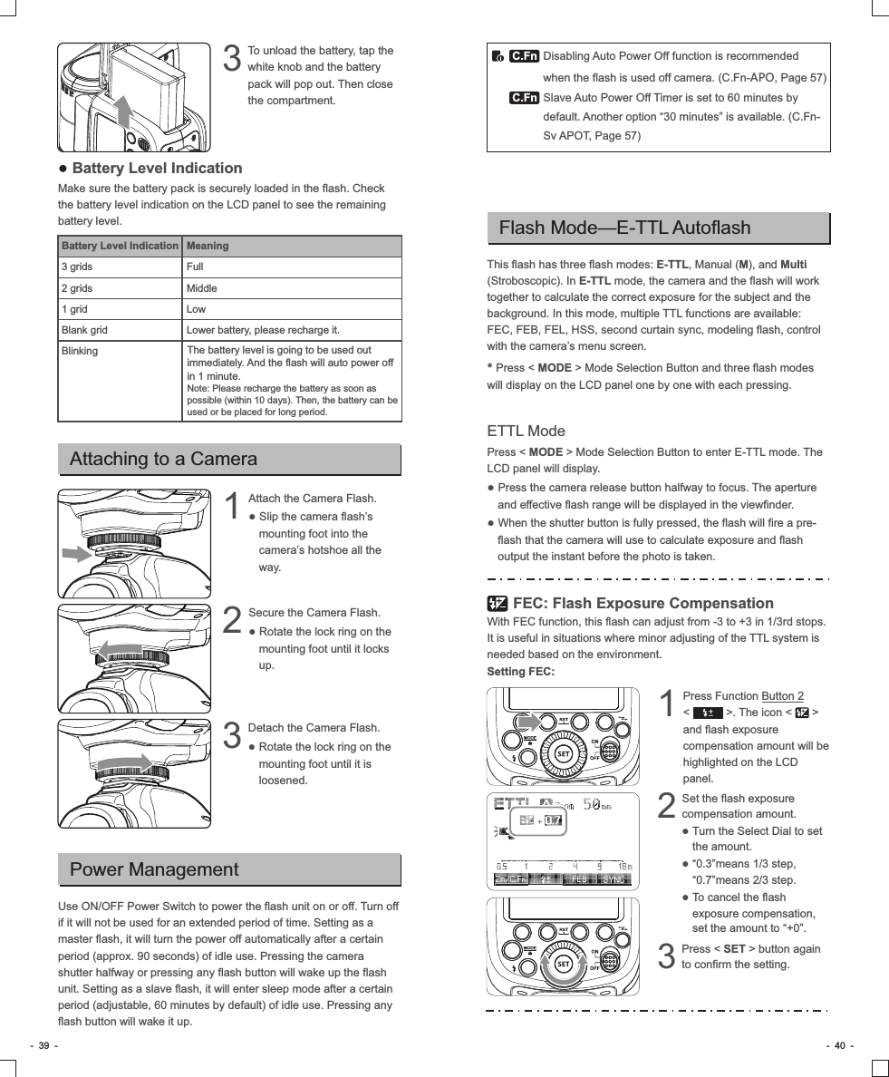 Flash Mode—E-TTL AutoflashThis flash has three flash modes: E-TTL, Manual (M), and Multi (Stroboscopic). In E-TTL mode, the camera and the flash will work together to calculate the correct exposure for the subject and the background. In this mode, multiple TTL functions are available: FEC, FEB, FEL, HSS, second curtain sync, modeling flash, control with the camera’s menu screen.* Press &lt; MODE &gt; Mode Selection Button and three flash modes will display on the LCD panel one by one with each pressing.ETTL Mode Press &lt; MODE &gt; Mode Selection Button to enter E-TTL mode. The LCD panel will display.● Press the camera release button halfway to focus. The aperture and effective flash range will be displayed in the viewfinder.● When the shutter button is fully pressed, the flash will fire a pre-flash that the camera will use to calculate exposure and flash output the instant before the photo is taken. 　　 FEC: Flash Exposure CompensationWith FEC function, this flash can adjust from -3 to +3 in 1/3rd stops. It is useful in situations where minor adjusting of the TTL system is needed based on the environment. Setting FEC:Set the flash exposure 2compensation amount.           ● Turn the Select Dial to set the amount.  ● “0.3”means 1/3 step, “0.7”means 2/3 step.● To cancel the flash exposure compensation, set the amount to “+0”.Press &lt; SET &gt; button again 3to confirm the setting.Press Function Button 2       1&lt;           &gt;. The icon &lt;      &gt; and flash exposure compensation amount will be highlighted on the LCD panel.-  39  -● Battery Level IndicationMake sure the battery pack is securely loaded in the flash. Check the battery level indication on the LCD panel to see the remaining battery level.Battery Level Indication3 grids2 grids1 gridBlank gridBlinkingTo unload the battery, tap the 3white knob and the battery pack will pop out. Then close the compartment.Attaching to a CameraAttach the Camera Flash.                    1● Slip the camera flash’s mounting foot into the camera’s hotshoe all the way.Secure the Camera Flash.                  2● Rotate the lock ring on the mounting foot until it locks up.Detach the Camera Flash.                     3● Rotate the lock ring on the mounting foot until it is loosened. C.FnC.FnPower ManagementUse ON/OFF Power Switch to power the flash unit on or off. Turn off if it will not be used for an extended period of time. Setting as a master flash, it will turn the power off automatically after a certain period (approx. 90 seconds) of idle use. Pressing the camera shutter halfway or pressing any flash button will wake up the flash unit. Setting as a slave flash, it will enter sleep mode after a certain period (adjustable, 60 minutes by default) of idle use. Pressing any flash button will wake it up.Disabling Auto Power Off function is recommended when the flash is used off camera. (C.Fn-APO, Page 57)Slave Auto Power Off Timer is set to 60 minutes by default. Another option “30 minutes” is available. (C.Fn-Sv APOT, Page 57)-  40  -The battery level is going to be used out immediately. And the flash will auto power off in 1 minute.Note: Please recharge the battery as soon as possible (within 10 days). Then, the battery can be used or be placed for long period. MeaningFullMiddleLowLower battery, please recharge it.