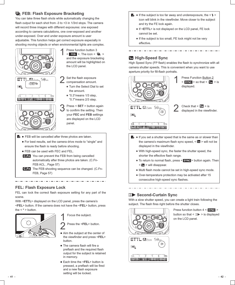 　　 FEB: Flash Exposure BracketingYou can take three flash shots while automatically changing the flash output for each shot from -3 to +3 in 1/3rd stops. The camera will record three images with different exposures: one exposed according to camera calculations, one over-exposed and another under-exposed. Over and under exposure amount is user adjustable. This function helps get correct exposure especially in shooting moving objects or when environmental lights are complex.Press function button 3        1&lt;           &gt;. The icon &lt;        &gt; and the exposure bracketing amount will be highlighted on the LCD panel.Press &lt; SET &gt; button again 3to confirm the setting. Then your FEC and FEB settings are displayed on the LCD panel.● FEB will be cancelled after three photos are taken. ● For best results, set the camera drive mode to “single” and ensure the flash is ready before shooting.● FEB can be used with FEC and FEL.             You can prevent the FEB from being cancelled automatically after three photos are taken. (C.Fn-FEB ACL , Page 57)             The FEB shooting sequence can be changed. (C.Fn-FEB, Page 57)C.FnFEBSet the flash exposure 2compensation amount.           ● Turn the Select Dial to set the amount.  ● “0.3”means 1/3 step, “0.7”means 2/3 step.C.FnFEL: Flash Exposure LockFEL can lock the correct flash exposure setting for any part of the scene. With &lt;ETTL&gt; displayed on the LCD panel, press the camera’s &lt;FEL&gt; button. If the camera does not have the &lt;FEL&gt; button, press the &lt; * &gt; button.Focus the subject.1Press the &lt;FEL&gt; button.2● Aim the subject at the center of the viewfinder and press &lt;FEL&gt; button.● The camera flash will fire a preflash and the required flash output for the subject is retained in memory.● Each time the &lt;FEL&gt; button is pressed, a preflash will be fired and a new flash exposure setting will be locked.● If the subject is too far away and underexposure, the &lt;    &gt; icon will blink in the viewfinder. Move closer to the subject and try the FE lock again.● If &lt;ETTL&gt; is not displayed on the LCD panel, FE lock cannot be set.● If the subject is too small, FE lock might not be very effective.● If you set a shutter speed that is the same as or slower than the camera’s maximum flash sync speed, &lt;      &gt; will not be displayed in the viewfinder.● With high-speed sync, the faster the shutter speed, the shorter the effective flash range. ● To return to normal flash, press &lt;          &gt; button again. Then &lt;      &gt; will disappear.● Multi flash mode cannot be set in high-speed sync mode.● Over-temperature protection may be activated after 15 consecutive high-speed sync flashes.       High-Speed SyncHigh Speed Sync (FP flash) enables the flash to synchronize with all camera shutter speeds. This is convenient when you want to use aperture priority for fill-flash portraits.       Second-Curtain SyncWith a slow shutter speed, you can create a light train following the subject. The flash fires right before the shutter closes.Press function button 4 &lt;           &gt; button so that &lt;        &gt; is displayed on the LCD panel.Press Function Button 2     1&lt;           &gt; so that &lt;        &gt; is displayed.Check that &lt;       &gt; is 2displayed in the viewfinder.SYNCSYNCSYNC-  41  - -  42  -