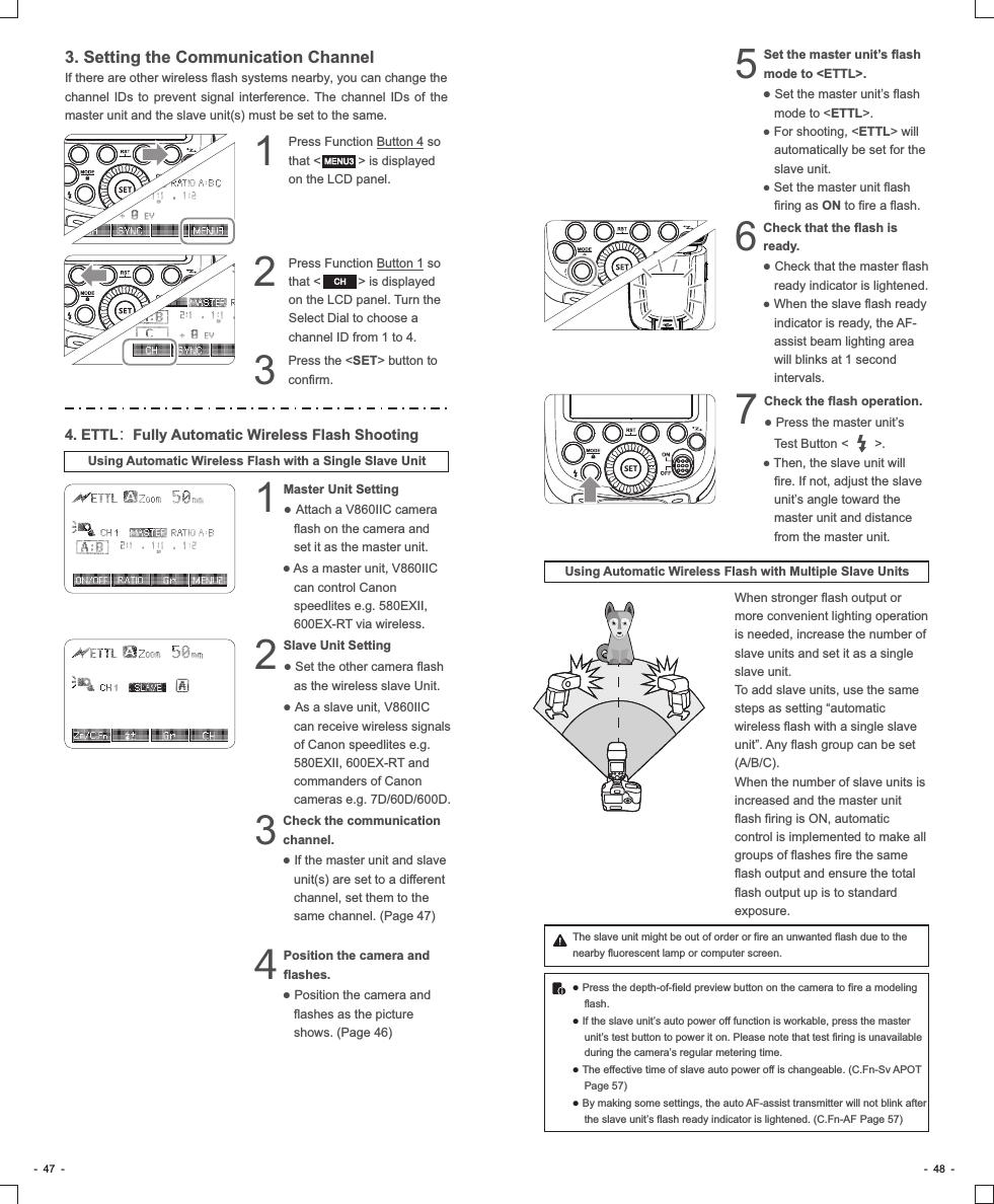 -  47  - -  48  -3. Setting the Communication ChannelIf there are other wireless flash systems nearby, you can change the channel  IDs to prevent signal interference. The channel IDs of the master unit and the slave unit(s) must be set to the same.Press Function Button 4 so 1that &lt;          &gt; is displayed on the LCD panel.Press Function Button 1 so 2that &lt;          &gt; is displayed on the LCD panel. Turn the Select Dial to choose a channel ID from 1 to 4.Press the &lt;SET&gt; button to 3confirm.4. ETTL：Fully Automatic Wireless Flash ShootingUsing Automatic Wireless Flash with a Single Slave UnitMaster Unit Setting                 1● Attach a V860IIC camera flash on the camera and set it as the master unit.●As a master unit, V860IIC can control Canon speedlites e.g. 580EXII, 600EX-RT via wireless.Slave Unit Setting                 2● Set the other camera flash as the wireless slave Unit.● As a slave unit, V860IIC can receive wireless signals of Canon speedlites e.g. 580EXII, 600EX-RT and commanders of Canon cameras e.g. 7D/60D/600D.Check the communication 3channel.● If the master unit and slave unit(s) are set to a different channel, set them to the same channel. (Page 47)Position the camera and 4flashes.● Position the camera and flashes as the picture shows. (Page 46)MENU3CHSet the master unit’s flash 5mode to &lt;ETTL&gt;.● Set the master unit’s flash mode to &lt;ETTL&gt;.● For shooting, &lt;ETTL&gt; will automatically be set for the slave unit.● Set the master unit flash firing as ON to fire a flash.Check that the flash is 6ready.● Check that the master flash ready indicator is lightened. ● When the slave flash ready indicator is ready, the AF-assist beam lighting area will blinks at 1 second intervals. Check the flash operation. 7● Press the master unit’s Test Button &lt;       &gt;.● Then, the slave unit will fire. If not, adjust the slave unit’s angle toward the master unit and distance from the master unit.Using Automatic Wireless Flash with Multiple Slave UnitsWhen stronger flash output or more convenient lighting operation is needed, increase the number of slave units and set it as a single slave unit.To add slave units, use the same steps as setting “automatic wireless flash with a single slave unit”. Any flash group can be set (A/B/C).When the number of slave units is increased and the master unit flash firing is ON, automatic control is implemented to make all groups of flashes fire the same flash output and ensure the total flash output up is to standard exposure.The slave unit might be out of order or fire an unwanted flash due to the nearby fluorescent lamp or computer screen.● Press the depth-of-field preview button on the camera to fire a modeling flash. ● If the slave unit’s auto power off function is workable, press the master unit’s test button to power it on. Please note that test firing is unavailable during the camera’s regular metering time.● The effective time of slave auto power off is changeable. (C.Fn-Sv APOT Page 57)● By making some settings, the auto AF-assist transmitter will not blink after the slave unit’s flash ready indicator is lightened. (C.Fn-AF Page 57)