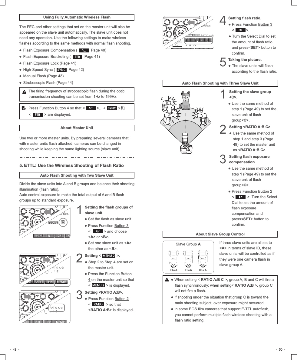 -  49  - -  50  -Using Fully Automatic Wireless FlashThe FEC and other settings that set on the master unit will also be appeared on the slave unit automatically. The slave unit does not need any operation. Use the following settings to make wireless flashes according to the same methods with normal flash shooting.● Flash Exposure Compensation (             Page 40)● Flash Exposure Bracketing (             Page 41)● Flash Exposure Lock (Page 41)● High-Speed Sync (             Page 42)● Manual Flash (Page 43)  ● Stroboscopic Flash (Page 44)SYNCFEBThe firing frequency of stroboscopic flash during the optic transmission shooting can be set from 1Hz to 199Hz.Press Function Button 4 so that &lt;           &gt;、&lt;           &gt;和    &lt;           &gt; are displayed.SYNCFEBAbout Master UnitUse two or more master units. By preparing several cameras that with master units flash attached, cameras can be changed in shooting while keeping the same lighting source (slave unit).5.ETTL: Use the Wireless Shooting of Flash RatioAuto Flash Shooting with Two Slave UnitDivide the slave units into A and B groups and balance their shooting illumination (flash ratio).Auto control exposure to make the total output of A and B flash groups up to standard exposure.Setting the flash groups of 1slave unit.            ● Set the flash as slave unit.● Press Function Button 3    &lt;            &gt; and choose &lt;A&gt; or &lt;B&gt;.● Set one slave unit as &lt;A&gt;, the other as &lt;B&gt;.GrMENU 2RATIOSetting &lt;              &gt;.           2● Step 2 to Step 4 are set on the master unit.● Press the Function Button 4 on the master unit so that &lt;              &gt; is displayed.MENU 2Setting &lt;RATIO A:B&gt;.           3● Press Function Button 2    &lt;              &gt; so that &lt;RATIO A:B&gt; is displayed.Setting flash ratio.             4● Press Function Button 3    &lt;           &gt;.● Turn the Select Dial to set the amount of flash ratio and press&lt;SET&gt; button to confirm.Taking the picture.             5● The slave units will flash according to the flash ratio.Auto Flash Shooting with Three Slave UnitSetting &lt;RATIO A:B C&gt;.      2● Use the same method of step 1 and step 3 (Page 49) to set the master unit as &lt;RATIO A:B C&gt;.Setting the slave group 1&lt;C&gt;.            ● Use the same method of step 1 (Page 49) to set the slave unit of flash group&lt;C&gt;.Setting flash exposure 3compensation.                  ● Use the same method of step 1 (Page 49) to set the slave unit of flash group&lt;C&gt;.● Press Function Button 2   &lt;            &gt;. Turn the Select Dial to set the amount of flash exposure compensation and press&lt;SET&gt; button to confirm.ABCAbout Slave Group ControlIf three slave units are all set to &lt;A&gt; in terms of slave ID, these slave units will be controlled as if they were one camera flash in slave group A.● When setting &lt; RATIO A:B C &gt;, group A, B and C will fire a flash synchronously; when setting&lt; RATIO A:B &gt;, group C will not fire a flash.● If shooting under the situation that group C is toward the main shooting subject, over exposure might occurred.● In some EOS film cameras that support E-TTL autoflash, you cannot perform multiple flash wireless shooting with a flash ratio setting. ID=A ID=A ID=ASlave Group AGr