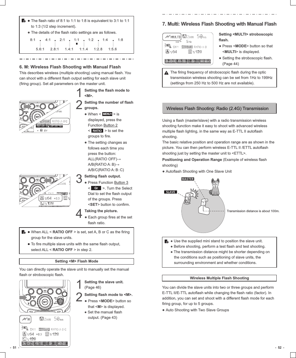 -  51  - -  52  -● The flash ratio of 8:1 to 1:1 to 1:8 is equivalent to 3:1 to 1:1 to 1:3 (1/2 step increment).● The details of the flash ratio settings are as follows.8:1          4:1         2:1         1:1         1:2         1:4          1:85.6:1      2.8:1      1.4:1      1:1.4      1:2.8      1:5.66. M: Wireless Flash Shooting with Manual FlashThis describes wireless (multiple shooting) using manual flash. You can shoot with a different flash output setting for each slave unit (firing group). Set all parameters on the master unit.Setting the number of flash 2groups.● When &lt;           &gt; is displayed, press the Function Button 2             &lt;             &gt; to set the groups to fire.● The setting changes as follows each time you press the button:ALL(RATIO OFF)→A/B(RATIO A:B)→A/B/C(RATIO A:B:C)Setting the flash mode to 1&lt;M&gt;.RATIOSetting flash output.        3● Press Function Button 3 &lt;       &gt;. Turn the Select Dial to set the flash output of the groups. Press &lt;SET&gt; button to confirm.Taking the picture.            4● Each group fires at the set flash ratio.● When ALL &lt; RATIO OFF &gt; is set, set A, B or C as the firing group for the slave units.● To fire multiple slave units with the same flash output, select ALL &lt; RATIO OFF &gt; in step 2.Setting &lt;M&gt; Flash ModeYou can directly operate the slave unit to manually set the manual flash or stroboscopic flash.Setting the slave unit.         1(Page 46)Setting flash mode to &lt;M&gt;. 2● Press &lt;MODE&gt; button so that &lt;M&gt; is displayed.● Set the manual flash output. (Page 43)MENU1Gr7. Multi: Wireless Flash Shooting with Manual FlashSetting &lt;MULTI&gt; stroboscopic flash.● Press &lt;MODE&gt; button so that &lt;MULTI&gt; is displayed.● Setting the stroboscopic flash. (Page 44)The firing frequency of stroboscopic flash during the optic transmission wireless shooting can be set from 1Hz to 199Hz (settings from 250 Hz to 500 Hz are not available).Wireless Flash Shooting: Radio (2.4G) TransmissionUsing a flash (master/slave) with a radio transmission wireless shooting function make it easy to shoot with advanced wireless multiple flash lighting, in the same way as E-TTL II autoflash shooting.The basic relative position and operation range are as shown in the picture. You can then perform wireless E-TTL II /ETTL autoflash shooting just by setting the master unit to &lt;ETTL&gt;.Positioning and Operation Range (Example of wireless flash shooting)● Autoflash Shooting with One Slave Unit● Use the supplied mini stand to position the slave unit.● Before shooting, perform a test flash and test shooting.● The transmission distance might be shorter depending on the conditions such as positioning of slave units, the surrounding environment and whether conditions.Transmission distance is about 100m.You can divide the slave units into two or three groups and perform E-TTL II/E-TTL autoflash while changing the flash ratio (factor). In addition, you can set and shoot with a different flash mode for each firing group, for up to 5 groups.● Auto Shooting with Two Slave GroupsWireless Multiple Flash Shooting
