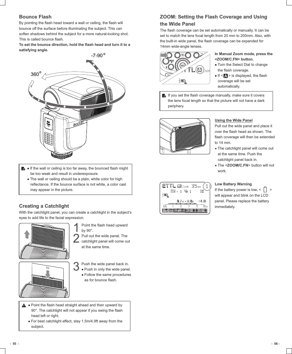 Bounce FlashBy pointing the flash head toward a wall or ceiling, the flash will bounce off the surface before illuminating the subject. This can soften shadows behind the subject for a more natural-looking shot. This is called bounce flash.To set the bounce direction, hold the flash head and turn it to a satisfying angle.360-7-90● If the wall or ceiling is too far away, the bounced flash might be too weak and result in underexposure.● The wall or ceiling should be a plain, white color for high reflectance. If the bounce surface is not white, a color cast may appear in the picture. Creating a Catchlight With the catchlight panel, you can create a catchlight in the subject’s eyes to add life to the facial expression. Point the flash head upward 1by 90°.Pull out the wide panel. The 2catchlight panel will come out at the same time.Push the wide panel back in.3 ● Push in only the wide panel.● Follow the same procedures as for bounce flash.● Point the flash head straight ahead and then upward by 90°. The catchlight will not appear if you swing the flash head left or right.● For best catchlight effect, stay 1.5m/4.9ft away from the subject.-  55  - -  56 -ZOOM: Setting the Flash Coverage and Using the Wide PanelThe flash coverage can be set automatically or manually. It can be set to match the lens focal length from 20 mm to 200mm. Also, with the built-in wide panel, the flash coverage can be expanded for 14mm wide-angle lenses.In Manual Zoom mode, press the &lt;ZOOM/C.FN&gt; button.● Turn the Select Dial to change the flash coverage.●      If &lt;  &gt; is displayed, the flash coverage will be set automatically.If you set the flash coverage manually, make sure it covers the lens focal length so that the picture will not have a dark periphery.Using the Wide PanelPull out the wide panel and place it over the flash head as shown. The flash coverage will then be extended to 14 mm.● The catchlight panel will come out at the same time. Push the catchlight panel back in.● The &lt;ZOOM/C.FN&gt; button will not work.Low Battery WarningIf the battery power is low, &lt;        &gt; will appear and blink on the LCD panel. Please replace the battery immediately.