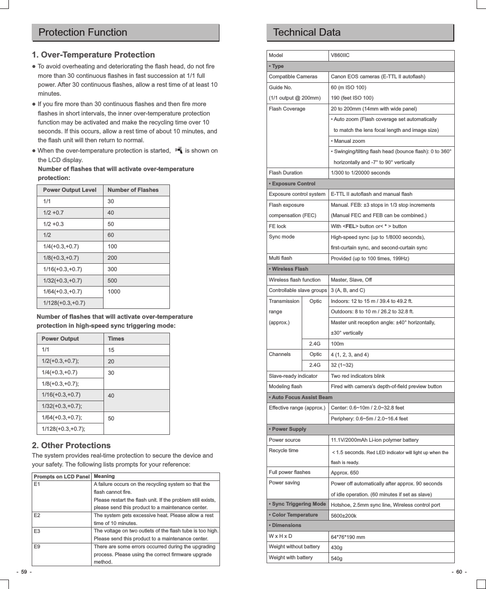 Protection Function1. Over-Temperature Protection● To avoid overheating and deteriorating the flash head, do not fire more than 30 continuous flashes in fast succession at 1/1 full power. After 30 continuous flashes, allow a rest time of at least 10 minutes.● If you fire more than 30 continuous flashes and then fire more flashes in short intervals, the inner over-temperature protection function may be activated and make the recycling time over 10 seconds. If this occurs, allow a rest time of about 10 minutes, and the flash unit will then return to normal.● When the over-temperature protection is started,        is shown on the LCD display.Number of flashes that will activate over-temperature protection:MeaningA failure occurs on the recycling system so that the flash cannot fire.Please restart the flash unit. If the problem still exists, please send this product to a maintenance center.The system gets excessive heat. Please allow a rest time of 10 minutes.The voltage on two outlets of the flash tube is too high. Please send this product to a maintenance center.There are some errors occurred during the upgrading process. Please using the correct firmware upgrade method.Prompts on LCD PanelE1E2E3E9-  59  - -  60  -2. Other ProtectionsThe system provides real-time protection to secure the device and your safety. The following lists prompts for your reference:Number of flashes that will activate over-temperature protection in high-speed sync triggering mode:Power Output Level1/11/2 +0.71/2 +0.31/21/4(+0.3,+0.7)1/8(+0.3,+0.7)1/16(+0.3,+0.7)1/32(+0.3,+0.7)1/64(+0.3,+0.7)1/128(+0.3,+0.7)Number of Flashes304050601002003005001000Power Output1/11/2(+0.3,+0.7);1/4(+0.3,+0.7)1/8(+0.3,+0.7);1/16(+0.3,+0.7)1/32(+0.3,+0.7);1/64(+0.3,+0.7);1/128(+0.3,+0.7);Times1520304050Technical DataV860IICCanon EOS cameras (E-TTL II autoflash)60 (m ISO 100)190 (feet ISO 100)20 to 200mm (14mm with wide panel)• Auto zoom (Flash coverage set automatically   to match the lens focal length and image size)• Manual zoom• Swinging/tilting flash head (bounce flash): 0 to 360°   horizontally and -7° to 90° vertically1/300 to 1/20000 secondsE-TTL II autoflash and manual flashManual. FEB: ±3 stops in 1/3 stop increments (Manual FEC and FEB can be combined.)With &lt;FEL&gt; button or&lt; * &gt; buttonHigh-speed sync (up to 1/8000 seconds), first-curtain sync, and second-curtain syncProvided (up to 100 times, 199Hz)Master, Slave, Off3 (A, B, and C)Indoors: 12 to 15 m / 39.4 to 49.2 ft.Outdoors: 8 to 10 m / 26.2 to 32.8 ft.Master unit reception angle: ±40° horizontally, ±30° vertically100m4 (1, 2, 3, and 4)32 (1~32)Two red indicators blinkFired with camera’s depth-of-field preview buttonCenter: 0.6~10m / 2.0~32.8 feetPeriphery: 0.6~5m / 2.0~16.4 feet11.1V/2000mAh Li-ion polymer battery＜1.5 seconds. Red LED indicator will light up when the flash is ready.Approx. 650Power off automatically after approx. 90 seconds of idle operation. (60 minutes if set as slave)Hotshoe, 2.5mm sync line, Wireless control port5600±200k64*76*190 mm430g540gModel• TypeCompatible CamerasGuide No. (1/1 output @ 200mm)Flash CoverageFlash Duration• Exposure ControlExposure control systemFlash exposure compensation (FEC)FE lockSync modeMulti flash• Wireless FlashWireless flash functionControllable slave groupsTransmission       Optic range (approx.)                            2.4GChannels             Optic                            2.4GSlave-ready indicatorModeling flash• Auto Focus Assist BeamEffective range (approx.)• Power SupplyPower sourceRecycle timeFull power flashesPower saving• Sync Triggering Mode• Color Temperature• DimensionsW x H x DWeight without batteryWeight with battery