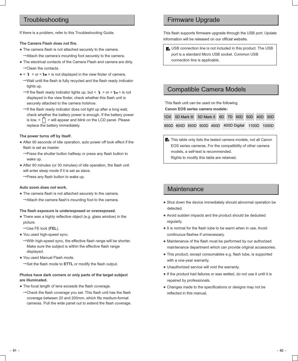 TroubleshootingIf there is a problem, refer to this Troubleshooting Guide.The Camera Flash does not fire.● The camera flash is not attached securely to the camera.   →Attach the camera’s mounting foot securely to the camera.● The electrical contacts of the Camera Flash and camera are dirty.   →Clean the contacts.● &lt;      &gt; or &lt;      &gt; is not displayed in the view finder of camera.   →Wait until the flash is fully recycled and the flash ready indicator lights up.   →If the flash ready indicator lights up, but &lt;      &gt; or &lt;      &gt; is not displayed in the view finder, check whether this flash unit is securely attached to the camera hotshoe.     →If the flash ready indicator does not light up after a long wait, check whether the battery power is enough. If the battery power is low, &lt;       &gt; will appear and blink on the LCD panel. Please replace the battery immediately.The power turns off by itself.● After 90 seconds of idle operation, auto power off took effect if the flash is set as master.   →Press the shutter button halfway or press any flash button to wake up.● After 60 minutes (or 30 minutes) of idle operation, the flash unit will enter sleep mode if it is set as slave.   →Press any flash button to wake up.Auto zoom does not work.● The camera flash is not attached securely to the camera.   →Attach the camera flash’s mounting foot to the camera.The flash exposure is underexposed or overexposed.● There was a highly reflective object (e.g. glass window) in the picture.   →Use FE lock (FEL).● You used high-speed sync.   →With high-speed sync, the effective flash range will be shorter. Make sure the subject is within the effective flash range displayed.● You used Manual Flash mode.   →Set the flash mode to ETTL or modify the flash output.Photos have dark corners or only parts of the target subject are illuminated.● The focal length of lens exceeds the flash coverage.   →Check the flash coverage you set. This flash unit has the flash coverage between 20 and 200mm, which fits medium-format cameras. Pull the wide panel out to extend the flash coverage.-  61  - -  62  -Firmware UpgradeThis flash supports firmware upgrade through the USB port. Update information will be released on our official website.USB connection line is not included in this product. The USB port is a standard Micro USB socket. Common USB connection line is applicable. Compatible Camera ModelsThis flash unit can be used on the following Canon EOS series camera models:This table only lists the tested camera models, not all Canon EOS series cameras. For the compatibility of other camera models, a self-test is recommended.Rights to modify this table are retained.● Shut down the device immediately should abnormal operation be detected.● Avoid sudden impacts and the product should be dedusted regularly.● It is normal for the flash tube to be warm when in use. Avoid continuous flashes if unnecessary.● Maintenance of the flash must be performed by our authorized maintenance department which can provide original accessories. ● This product, except consumables e.g. flash tube, is supported with a one-year warranty.● Unauthorized service will void the warranty.● If the product had failures or was wetted, do not use it until it is repaired by professionals.● Changes made to the specifications or designs may not be reflected in this manual.Maintenance5D Mark III 5D Mark II 6D 7D 60D 50D 40D 30D650D 600D 550D 500D 450D 400D Digital 1100D 1000D1DX